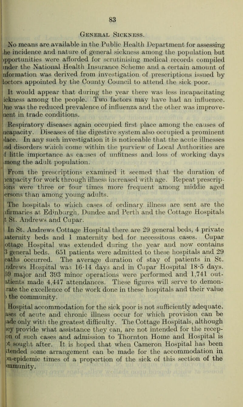 General Sickness. No means are available in the Public Health Department for assessing he incidence and nature of general sickness among the population but opportunities were afforded for scrutinising medical records compiled mder the National Health Insurance Scheme and a certain amount of nformation Was derived from investigation of prescriptions issued by lloctors appointed by the County Council to attend the sick poor. It would appear that during the year there was less incapacitating ickness among the people. Two factors may have had an influence. )ne was the reduced prevalence of influenza and the other was improve- ment in trade conditions. Respiratory diseases again occupied first place among the causes of incapacity. Diseases of the digestive system also occupied a prominent |>lace. In any such investigation it is noticeable that the acute illnesses ,nd disorders which come within the purview of Local Authorities are f little importance as causes of unfitness and loss of Working days mong the adult population. From the prescriptions examined it seemed that the duration of ^capacity for Work through illness increased with age. Repeat prescrip- lions were three or four times more frequent among middle aged Persons than among young adults. The hospitals to which cases of ordinary illness are sent are the lfirmaries at Edinburgh, Dundee and Perth and the Cottage Hospitals t St. Andrews and Cupar. ! In St. Andrews Cottage Hospital there are 29 general beds, 4 private paternity beds and 1 maternity bed for necessitous cases. Cupar lottage Hospital was extended during the year and now contains 3 general beds. 651 patients were admitted to these hospitals and 29 eaths occurred. The average duration of stay of patients in St. ndrews Hospital was 16*14 days and in Cupar Hospital 18*5 days. 69 major and 393 minor operations were performed and 1,741 out- latients made 4,447 attendances. These figures Will serve to demon- rate the excellence of the work done in these hospitals and their value I) the community. I Hospital accommodation for the sick poor is not sufficiently adequate. ,ases of acute and chronic illness occur for which provision can be |.ade only with the greatest difficulty. The Cottage Hospitals, although iey provide what assistance they can, are not intended for the recep- on of such cases and admission to Thornton Home and Hospital is pt sought after. It is hoped that when Cameron Hospital has been ^tended some arrangement can be made for the accommodation in pn-epidemic times of a proportion of the sick of this section of the >mmunity.