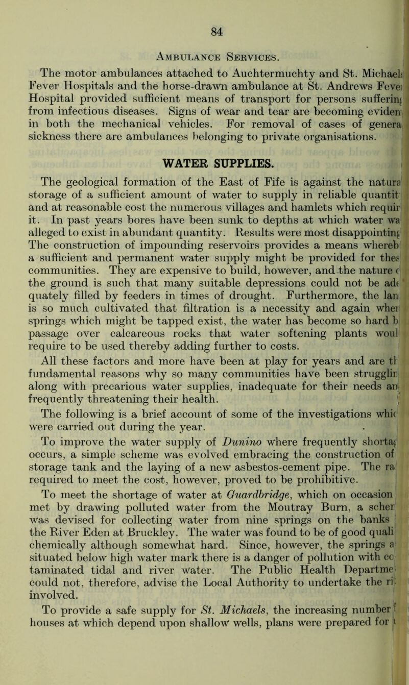 Ambulance Services. The motor ambulances attached to Auchtermuchty and St. Michaels Fever Hospitals and the horse-drawn ambulance at St. Andrews Feves Hospital provided sufficient means of transport for persons suffering from infectious diseases. Signs of wear and tear are becoming eviden in both the mechanical vehicles. For removal of cases of genera sickness there are ambulances belonging to private organisations. WATER SUPPLIES. The geological formation of the East of Fife is against the natura storage of a sufficient amount of water to supply in reliable quantit and at reasonable cost the numerous villages and hamlets which requir it. In past years bores have been sunk to depths at which water wa alleged to exist in abundant quantity. Results were most disappointing The construction of impounding reservoirs provides a means wliereb a sufficient and permanent water supply might be provided for thes communities. They are expensive to build, however, and the nature ( the ground is such that many suitable depressions could not be ad(' quately filled by feeders in times of drought. Furthermore, the lan is so much cultivated that filtration is a necessity and again whei springs which might be tapped exist, the water has become so hard b passage over calcareous rocks that water softening plants woul require to be used thereby adding further to costs. All these factors and more have been at play for years and are tl fundamental reasons why so many communities have been strugglin along with precarious water supplies, inadequate for their needs an frequently threatening their health. The following is a brief account of some of the investigations whk wFere carried out during the year. To improve the water supply of Dunino where frequently shorta« occurs, a simple scheme was evolved embracing the construction of storage tank and the laying of a new asbestos-cement pipe. The ra required to meet the cost, however, proved to be prohibitive. To meet the shortage of water at Guardbridge, which on occasion met by drawing polluted water from the Moutray Burn, a scher Was devised for collecting water from nine springs on the banks the River Eden at Bruckley. The water was found to be of good quali chemically although somewhat hard. Since, however, the springs a situated below high water mark there is a danger of pollution with co taminated tidal and river water. The Public Health Departme could not, therefore, advise the Local Authority to undertake the rk involved. To provide a safe supply for St. Michaels, the increasing number ! houses at which depend upon shallow wells, plans were prepared for t