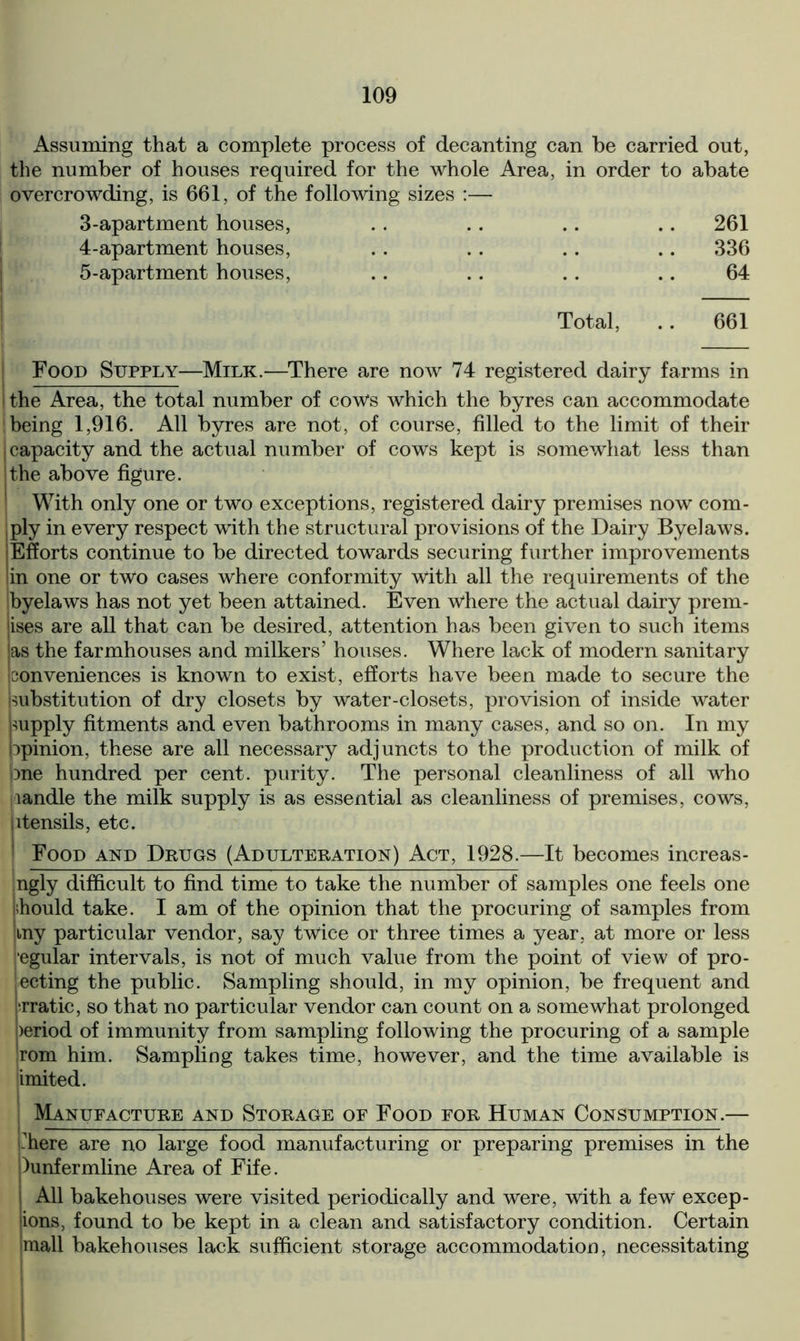 Assuming that a complete process of decanting can be carried out, the number of houses required for the whole Area, in order to abate overcrowding, is 661, of the following sizes :— 3-apartment houses, .. 261 4-apartment houses, .. 336 5-apartment houses, 64 Total, .. 661 Food Supply—Milk.—There are now 74 registered dairy farms in ! the Area, the total number of cows which the byres can accommodate being 1,916. All byres are not, of course, filled to the limit of their , capacity and the actual number of cows kept is somewhat less than I the above figure. With only one or two exceptions, registered dairy premises now com- ply in every respect with the structural provisions of the Dairy Byelaws. jEfforts continue to be directed towards securing further improvements 'in one or two cases where conformity with all the requirements of the ibyelaws has not yet been attained. Even where the actual dairy prem- ises are all that can be desired, attention has been given to such items las the farmhouses and milkers’ houses. Where lack of modern sanitary conveniences is known to exist, efforts have been made to secure the substitution of dry closets by water-closets, provision of inside water supply fitments and even bathrooms in many cases, and so on. In my opinion, these are all necessary adjuncts to the production of milk of one hundred per cent, purity. The personal cleanliness of all who Handle the milk supply is as essential as cleanliness of premises, cows, utensils, etc. Food and Drugs (Adulteration) Act, 1928.—It becomes increas- ngly difficult to find time to take the number of samples one feels one lihould take. I am of the opinion that the procuring of samples from my particular vendor, say twice or three times a year, at more or less jegular intervals, is not of much value from the point of view of pro- ecting the public. Sampling should, in my opinion, be frequent and prratic, so that no particular vendor can count on a somewhat prolonged period of immunity from sampling following the procuring of a sample rom him. Sampling takes time, however, and the time available is imited. ; Manufacture and Storage of Food for Human Consumption.— -here are no large food manufacturing or preparing premises in the )unfermline Area of Fife. All bakehouses were visited periodically and were, with a few excep- ions, found to be kept in a clean and satisfactory condition. Certain mall bakehouses lack sufficient storage accommodation, necessitating