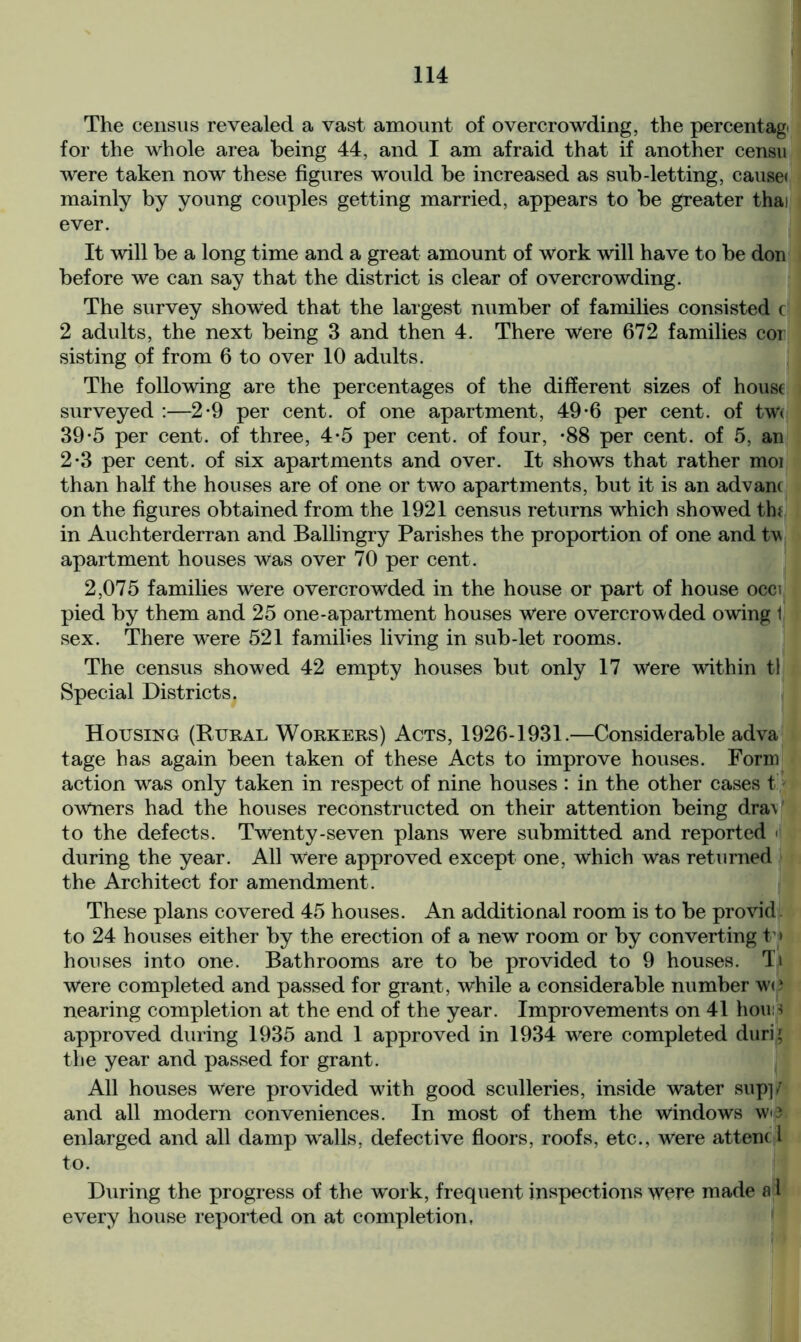 The census revealed a vast amount of overcrowding, the percentage for the whole area being 44, and I am afraid that if another censu were taken now these figures would be increased as sub-letting, cause< mainly by young couples getting married, appears to be greater thai ever. It will be a long time and a great amount of work will have to be don before we can say that the district is clear of overcrowding. The survey showed that the largest number of families consisted c 2 adults, the next being 3 and then 4. There Were 672 families cor sisting of from 6 to over 10 adults. The following are the percentages of the different sizes of house surveyed :—2-9 per cent, of one apartment, 49-6 per cent, of tw< 39*5 per cent, of three, 4*5 per cent, of four, -88 per cent, of 5, an 2-3 per cent, of six apartments and over. It shows that rather moi than half the houses are of one or two apartments, but it is an advanc on the figures obtained from the 1921 census returns which showed tin in Auchterderran and Ballingry Parishes the proportion of one and tv apartment houses Was over 70 per cent. 2,075 families were overcrowded in the house or part of house occi pied by them and 25 one-apartment houses Were overcrowded owing 1 sex. There were 521 families living in sub-let rooms. The census showed 42 empty houses but only 17 Were within tl Special Districts. Housing (Rural Workers) Acts, 1926-1931.—Considerable adva tage has again been taken of these Acts to improve houses. Form action wras only taken in respect of nine houses : in the other cases t owners had the houses reconstructed on their attention being draV to the defects. Twenty-seven plans were submitted and reported ■ during the year. All Were approved except one, which was returned the Architect for amendment. These plans covered 45 houses. An additional room is to be provid to 24 houses either by the erection of a new room or by converting t » houses into one. Bathrooms are to be provided to 9 houses. Ti Were completed and passed for grant, while a considerable number wo nearing completion at the end of the year. Improvements on 41 houo approved during 1935 and 1 approved in 1934 were completed duri' the year and passed for grant. All houses Were provided with good sculleries, inside water sup]/ and all modern conveniences. In most of them the windows wo enlarged and all damp wralls, defective floors, roofs, etc., were attend to. During the progress of the work, frequent inspections were made a 1 every house reported on at completion,