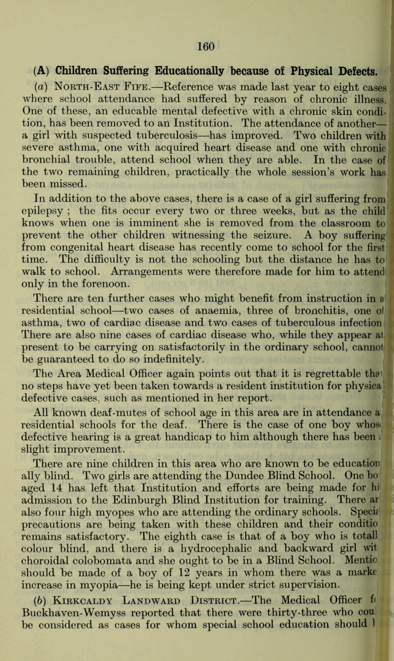 (A) Children Suffering Educationally because of Physical Defects. (a) North-East Fife.—Reference was made last year to eight cases where school attendance had suffered by reason of chronic illness. One of these, an educable mental defective with a chronic skin condi- tion, has been removed to an Institution. The attendance of another— a girl with suspected tuberculosis—has improved. Two children with severe asthma, one with acquired heart disease and one with chronic bronchial trouble, attend school when they are able. In the case of the two remaining children, practically the whole session’s work has been missed. In addition to the above cases, there is a case of a girl suffering from epilepsy ; the fits occur every two or three weeks, but as the child knows when one is imminent she is removed from the classroom to prevent the other children witnessing the seizure. A boy suffering from congenital heart disease has recently come to school for the first time. The difficulty is not the schooling but the distance he has to walk to school. Arrangements were therefore made for him to attend only in the forenoon. There are ten further cases who might benefit from instruction in a residential school—two cases of anaemia, three of bronchitis, one oi asthma, two of cardiac disease and two cases of tuberculous infection There are also nine cases of cardiac disease who, while they appear al present to be carrying on satisfactorily in the ordinary school, cannot i be guaranteed to do so indefinitely. The Area Medical Officer again points out that it is regrettable thai no steps have yet been taken towards a resident institution for physical defective cases, such as mentioned in her report. All known deaf-mutes of school age in this area are in attendance a residential schools for the deaf. There is the case of one boy whos< defective hearing is a great handicap to him although there has been i slight improvement. There are nine children in this area who are known to be education ally blind. Two girls are attending the Dundee Blind School. One bo aged 14 has left that Institution and efforts are being made for hi admission to the Edinburgh Blind Institution for training. There ar also four high myopes who are attending the ordinary schools. Specie precautions are being taken with these children and their conditio remains satisfactory. The eighth case is that of a boy who is totall colour blind, and there is a hydrocephalic and backward girl wit choroidal colobomata and she ought to be in a Blind School. Mentio should be made of a boy of 12 years in whom there Was a marke increase in myopia—he is being kept under strict supervision. (b) Kirkcaldy Landward District.—The Medical Officer f< Buckhaven-Wemyss reported that there were thirty-three who cou be considered as cases for whom special school education should 1