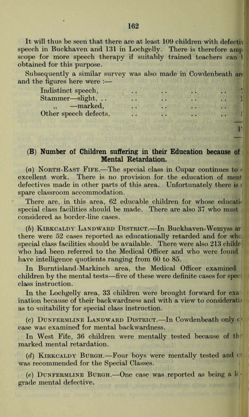 It will thus be seen that there are at least 109 children with defecth speech in Buckhaven and 131 in Lochgelly. There is therefore amp scope for more speech therapy if suitably trained teachers can 1 obtained for this purpose. Subsequently a similar survey was also made in Cowdenbeath art and the figures here were :— Indistinct speech, Stammer—slight, .. ,, —marked, Other speech defects, .. .. .. .. ill V (B) Number of Children suffering in their Education because of Mental Retardation. (a) North-East Fife.—The special class in Cupar continues to < excellent work. There is no provision for the education of ment defectives made in other parts of this area. Unfortunately there is i spare classroom accommodation. There are, in this area, 62 educable children for whose educate special class facilities should be made. There are also 37 who must considered as border-line cases. (b) Kirkcaldy Landward District.—In Buckhaven-Wemyss ar there were 52 cases reported as educationally retarded and for whc, special class facilities should be available. There were also 213 childr who had been referred to the Medical Officer and who were found have intelligence quotients ranging from 60 to 85. In Burntisland-Markinch area, the Medical Officer examined children by the mental tests—five of these were definite cases for spec class instruction. In the Lochgelly area, 33 children were brought forward for exa ination because of their backwardness and with a view to considerati i as to suitability for special class instruction. (c) Dunfermline Landward District.—In Cowdenbeath only c; case was examined for mental backwardness. In West Fife, 36 children were mentally tested because of th r marked mental retardation. (d) Kirkcaldy Burgh.—Four boys were mentally tested and cp was recommended for the Special Classes. (e) Dunfermline Burgh.—One case was reported as being a lc- grade mental defective.