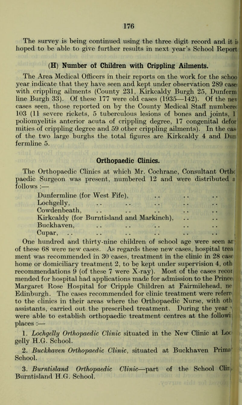 The survey is being continued using the three digit record and it is hoped to be able to give further results in next year’s School Report (H) Number of Children with Crippling Ailments. The Area Medical Officers in their reports on the work for the schoo year indicate that they have seen and kept under observation 289 cases with crippling ailments (County 231, Kirkcaldy Burgh 25, Dunferm line Burgh 33). Of these 177 were old cases (1935—142). Of the nev cases seen, those reported on by the County Medical Staff numbera 103 (11 severe rickets, 5 tuberculous lesions of bones and joints, 1 poliomyelitis anterior acuta of crippling degree, 17 congenital defor mities of crippling degree and 59 other crippling ailments). In the cas of the two large burghs the total figures are Kirkcaldy 4 and Dun fermline 5. Orthopaedic Clinics. The Orthopaedic Clinics at which Mr. Cochrane, Consultant Orthc paedic Surgeon was present, numbered 12 and were distributed a * follows :— Dunfermline (for West Fife), Lochgelly, Cowdenbeath, Kirkcaldy (for Burntisland and Markinch), Buckhaven, Cupar, One hundred and thirty-nine children of school age were seen ar of these 68 were new cases. As regards these new cases, hospital trea ment Was recommended in 30 cases, treatment in the clinic in 28 case home or domiciliary treatment 2, to be kept under supervision 4, oth recommendations 9 (of these 7 were X-ray). Most of the cases recoi mended for hospital had applications made for admission to the Prince Margaret Rose Hospital for Cripple Children at Fairmilehead, ne Edinburgh. The cases recommended for clinic treatment were referr to the clinics in their areas where the Orthopaedic Nurse, with oth assistants, carried out the prescribed treatment. During the year 1 were able to establish orthopaedic treatment centres at the followi places :— 1. Lochgelly Orthopaedic Clinic situated in the New Clinic at Loc gelly H.G. School. 2. Buckhaven Orthopaedic Clinic, situated at Buckhaven Primar School. 3. Burntisland Orthopaedic Clinic—part of the School Clin, Burntisland H.G. School.