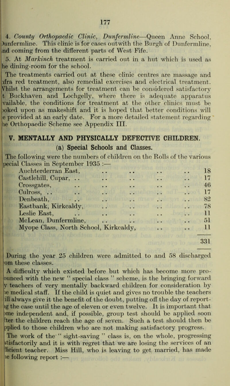 | 4. County Orthopaedic Clinic, Dunfermline—Queen Anne School, Dunfermline. This clinic is for cases outwith the Burgh of Dunfermline, Ind coming from the different parts of West Fife. 5. At Markinch treatment is carried out in a hut which is used as ;he dining-room for the school. I The treatments carried out at these clinic centres are massage and lifra red treatment, also remedial exercises and electrical treatment. jVhilst the arrangements for treatment can be considered satisfactory t Buckhaven and Lochgelly, where there is adequate apparatus vailable, the conditions for treatment at the other clinics must be >oked upon as makeshift and it is hoped that better conditions will e provided at an early date. For a more detailed statement regarding •he Orthopaedic Scheme see Appendix III. V. MENTALLY AND PHYSICALLY DEFECTIVE CHILDREN. (a) Special Schools and Classes. The following were the numbers of children on the Rolls of the various pecial Classes in September 1935 :— Auchterderran East, .. .. .. .. 18 Castlehill, Cupar, . . .. .. .. .. 17 Crossgates, .. .. .. .. .. 46 Culross, .. .. .. .. .. .. 17 Denbeath, .. . . . . . . .. 82 Eastbank, Kirkcaldy, . . . . . . .. 78 Leslie East, .. .. .. .. . . 11 McLean, Dunfermline, .. .. .. .. 51 Myope Class, North School, Kirkcaldy, .. .. 11 331 — During the year 25 children were admitted to and 58 discharged om these classes. A difficulty which existed before but which has become more pro- lounced with the new “ special class ” scheme, is the bringing forward y teachers of very mentally backward children for consideration by le medical staff. If the child is quiet and gives no trouble the teachers ill always give it the benefit of the doubt, putting off the day of report- iig the case until the age of eleven or even twelve. It is important that bme independent and, if possible, group test should be applied soon per the children reach the age of seven. Such a test should then be ipplied to those children who are not making satisfactory progress. The work of the “ sight-saving ” class is, on the whole, progressing itisfactorily and it is with regret that we are losing the services of an hcient teacher. Miss Hill, who is leaving to get married, has made ie following report ;—-