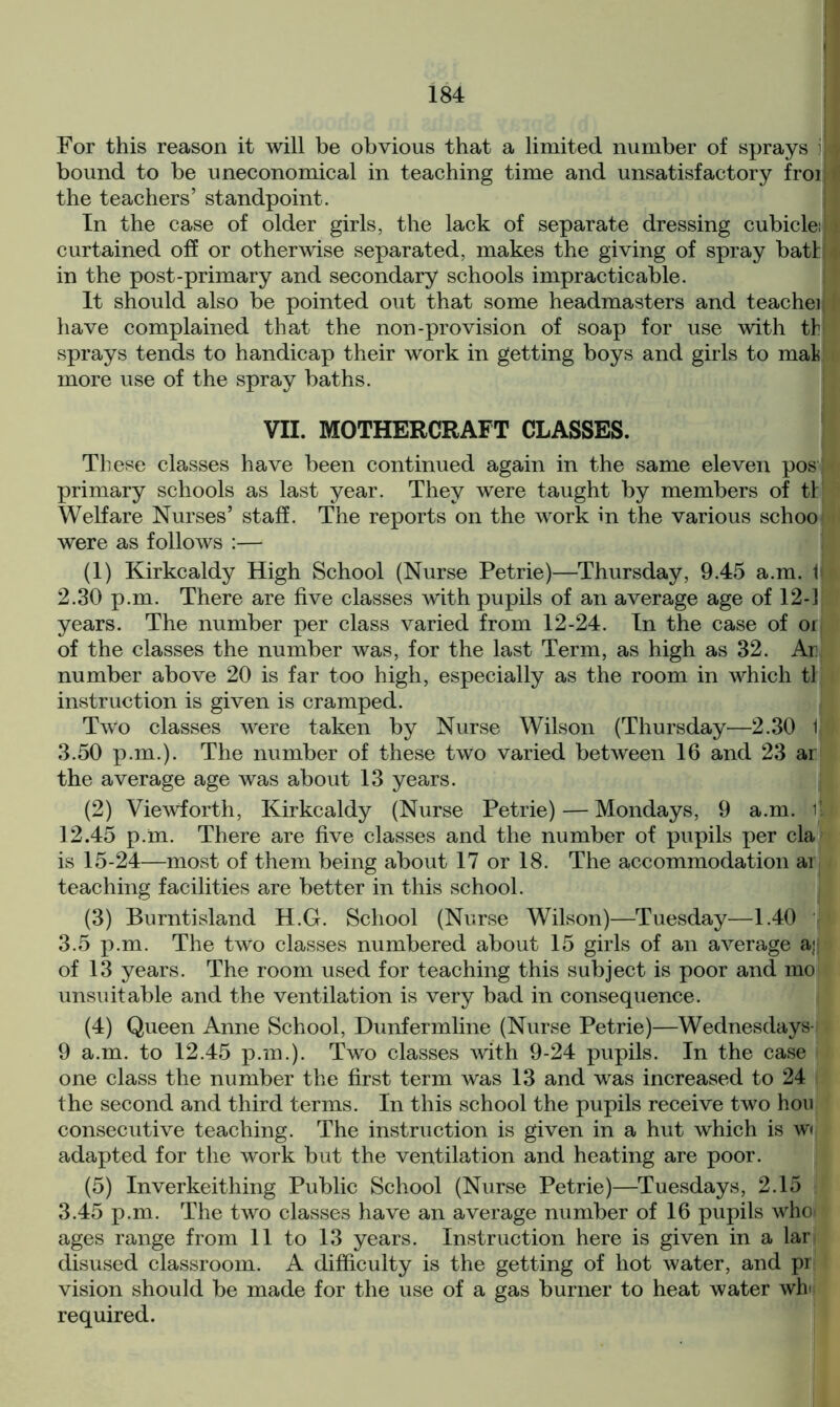 For this reason it will be obvious that a limited number of sprays i bound to be uneconomical in teaching time and unsatisfactory froi the teachers’ standpoint. In the case of older girls, the lack of separate dressing cubicle:) curtained off or otherwise separated, makes the giving of spray batti in the post-primary and secondary schools impracticable. It should also be pointed out that some headmasters and teacher have complained that the non-provision of soap for use with thj sprays tends to handicap their work in getting boys and girls to mak more use of the spray baths. VII. MOTHERCRAFT CLASSES. These classes have been continued again in the same eleven post primary schools as last year. They were taught by members of t! Welfare Nurses’ staff. The reports on the work in the various schoo were as follows :— (1) Kirkcaldy High School (Nurse Petrie)—Thursday, 9.45 a.m. 1 2.30 p.m. There are five classes with pupils of an average age of 12-] years. The number per class varied from 12-24. In the case of or of the classes the number was, for the last Term, as high as 32. Ar number above 20 is far too high, especially as the room in which tl instruction is given is cramped. Two classes were taken by Nurse Wilson (Thursday—2.30 l| 3.50 p.m.). The number of these two varied between 16 and 23 ar the average age was about 13 years. (2) Viewforth, Kirkcaldy (Nurse Petrie) — Mondays, 9 a.m. it 12.45 p.m. There are five classes and the number of pupils per cla is 15-24—most of them being about 17 or 18. The accommodation ar teaching facilities are better in this school. (3) Burntisland H.G. School (Nurse Wilson)—Tuesday—1.40 3.5 p.m. The two classes numbered about 15 girls of an average a;| of 13 years. The room used for teaching this subject is poor and mo unsuitable and the ventilation is very bad in consequence. (4) Queen Anne School, Dunfermline (Nurse Petrie)—Wednesdays- 9 a.m. to 12.45 p.m.). Two classes with 9-24 pupils. In the case one class the number the first term was 13 and was increased to 24 the second and third terms. In this school the pupils receive two hou consecutive teaching. The instruction is given in a hut which is w» adapted for the work but the ventilation and heating are poor. (5) Inverkeithing Public School (Nurse Petrie)—Tuesdays, 2.15 3.45 p.m. The two classes have an average number of 16 pupils who ages range from 11 to 13 years. Instruction here is given in a lar disused classroom. A difficulty is the getting of hot water, and pi vision should be made for the use of a gas burner to heat water wh required.