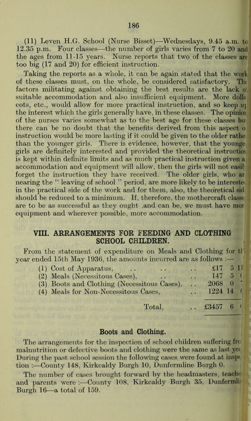 (11) Leven H.G. School (Nurse Bisset)—Wednesdays, 9.45 a.m. to 12.35 p.m. Four classes—the number of girls varies from 7 to 20 and the ages from 11-15 years. Nurse reports that two of the classes are too big (17 and 20) for efficient instruction. Taking the reports as a whole, it can be again stated that the Wort of these classes must, on the whole, be considered satisfactory. The factors militating against obtaining the best results are the lack oil suitable accommodation and also insufficient equipment. More dolls cots, etc., Would allow for more practical instruction, and so keep u\ the interest which the girls generally have, in these classes. The opinioi of the nurses varies somewhat as to the best age for these classes bu1 there can be no doubt that the benefits derived from this aspect o instruction would be more lasting if it could be given to the older rathe than the younger girls. There is evidence, however, that the younge girls are definitely interested and provided the theoretical instructioi is kept within definite limits and as much practical instruction given a accommodation and equipment will allow, then the girls will not easil; forget the instruction they have received. The older girls, who ar nearing the “ leaving of school ” period, are more likely to be interests in the practical side of the Work and for them, also, the theoretical sid should be reduced to a minimum. If, therefore, the mothercraft classe are to be as successful as they ought ,and can be, we must have mor equipment and wherever possible, more accommodation. VIII. ARRANGEMENTS FOR FEEDING AND CLOTHING SCHOOL CHILDREN. From the statement of expenditure on Meals and Clothing for tl - year ended 15th May 1936, the amounts incurred are as follows :— (1) Cost of Apparatus, .. .. . . £17 5 1] (2) Meals (Necessitous Cases), . . . . 147 5 ( (3) Boots and Clothing (Necessitous Cases), . . 2068 0 1 (4) Meals for Non-Necessitous Cases, Total, 1224 14 ( £3457 6 < Boots and Clothing. The arrangements for the inspection of school children suffering frc malnutrition or defective boots and clothing were the same as last ye; During the past school session the following cases were found at inspi tion :—County 148, Kirkcaldy Burgh 10, Dunfermline Burgh 0. The number of cases brought forward by the headmasters, teacho and parents were :—County 108, Kirkcaldy Burgh 35, Dunfermlb Burgh 16—a total of 159.