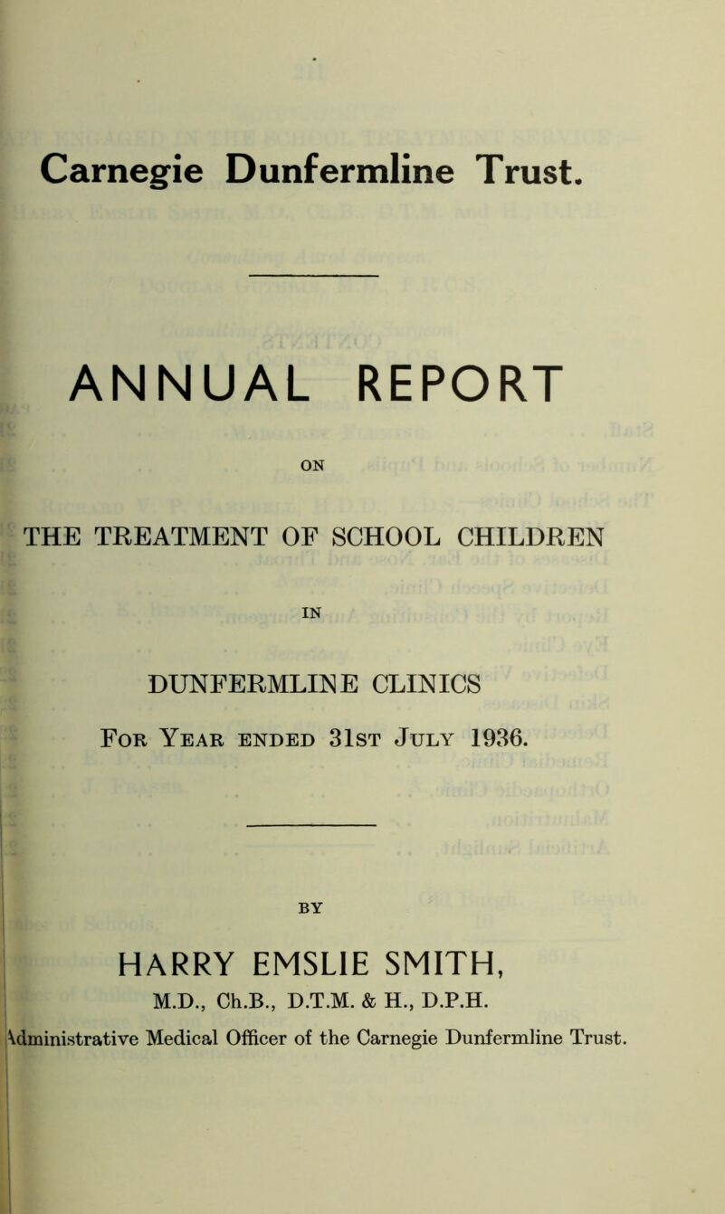 Carnegie Dunfermline Trust ANNUAL REPORT ON THE TREATMENT OF SCHOOL CHILDREN DUNFERMLINE CLINICS For Year ended 31st July 1936. BY HARRY EMSL1E SMITH, M.D., Ch.B., D.T.M. & H., D.P.H. Administrative Medical Officer of the Carnegie Dunfermline Trust.