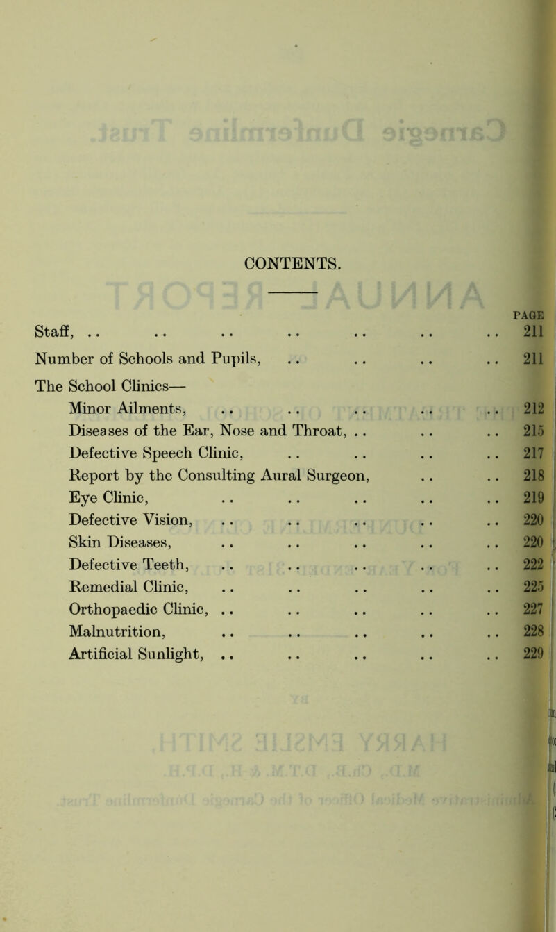 CONTENTS. PAGE Staff, .. .. .. .. .. .. ..211 Number of Schools and Pupils, .. .. .. 211 The School Clinics— Minor Ailments, .. .. .. .. 212 Diseases of the Ear, Nose and Throat, .. .. .. 215 Defective Speech Clinic, .. .. .. .. 217 Report by the Consulting Aural Surgeon, .. .. 218 Eye Clinic, .. .. .. .. 219 Defective Vision, .. .. .. .. 220 Skin Diseases, .. .. .. . . 220 Defective Teeth, .. .. .. .. 222 Remedial Clinic, .. .. .. .. 225 Orthopaedic Clinic, .. .. .. .. 227 Malnutrition, .. .. .. .. .. 228 Artificial Sunlight, ♦. .. .. .. 229