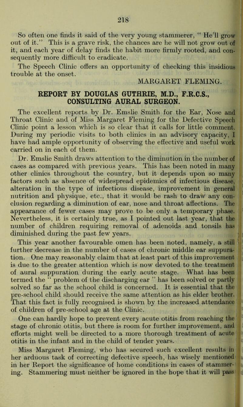 So often one finds it said of the very young stammerer, “ Hell grow out of it.” This is a grave risk, the chances are he will not grow out of it, and each year of delay finds the habit more firmly rooted, and con- sequently more difficult to eradicate. The Speech Clinic offers an opportunity of checking this insidious trouble at the onset. MARGARET FLEMING. REPORT BY DOUGLAS GUTHRIE, M.D., F.R.C.S., CONSULTING AURAL SURGEON. The excellent reports by Dr. Emslie Smith for the Ear, Nose and Throat Clinic and of Miss Margaret Fleming for the Defective Speech Clinic point a lesson which is so clear that it calls for little comment. During my periodic visits to both clinics in an advisory capacity, I have had ample opportunity of observing the effective and useful work carried on in each of them. Dr. Emslie Smith draws attention to the diminution in the number of cases as compared with previous years. This has been noted in many other clinics throughout the country, but it depends upon so many factors such as absence of widespread epidemics of infectious disease, alteration in the type of infectious disease, improvement in general nutrition and physique, etc., that it would be rash to draw1 any con- clusion regarding a diminution of ear, nose and throat affections. The appearance of fewer cases may prove to be only a temporary phase. Nevertheless, it is certainly true, as I pointed out last year, that the number of children requiring removal of adenoids and tonsils has diminished during the past few years. This year another favourable omen has been noted, namely, a still further decrease in the number of cases of chronic middle ear suppura- tion. One may reasonably claim that at least part of this improvement is due to the greater attention which is now devoted to the treatment of aural suppuration during the early acute stage. What has been termed the “ problem of the discharging ear ” has been solved or partly solved so far as the school child is concerned. It is essential that the pre-school child should receive the same attention as his elder brother. That this fact is fully recognised is shown by the increased attendance of children of pre-school age at the Clinic. One can hardly hope to prevent every acute otitis from reaching the stage of chronic otitis, but there is room for further improvement, and efforts might well be directed to a more thorough treatment of acute otitis in the infant and in the child of tender years. Miss Margaret Fleming, who has secured such excellent results in her arduous task of correcting defective speech, has wisely mentioned in her Report the significance of home conditions in cases of stammer- ing. Stammering must neither be ignored in the hope that it will pass