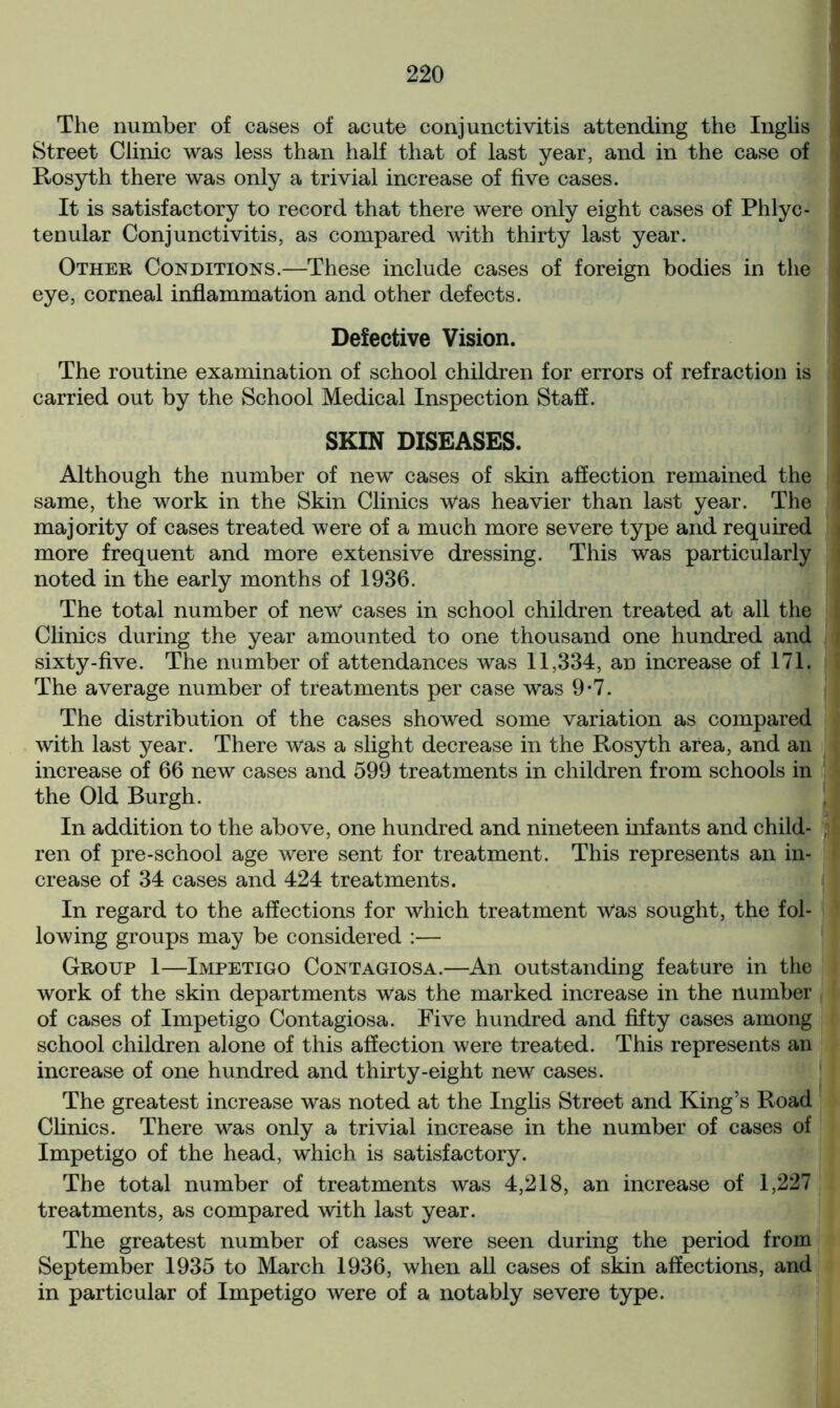 The number of cases of acute conjunctivitis attending the Inglis Street Clinic was less than half that of last year, and in the case of Rosyth there was only a trivial increase of five cases. It is satisfactory to record that there were only eight cases of Phlyc- tenular Conjunctivitis, as compared with thirty last year. Other Conditions.—These include cases of foreign bodies in the eye, corneal inflammation and other defects. Defective Vision. The routine examination of school children for errors of refraction is carried out by the School Medical Inspection Staff. SKIN DISEASES. Although the number of new cases of skin affection remained the same, the work in the Skin Clinics was heavier than last year. The majority of cases treated were of a much more severe type and required more frequent and more extensive dressing. This was particularly noted in the early months of 1936. The total number of new cases in school children treated at all the Clinics during the year amounted to one thousand one hundred and sixty-five. The number of attendances was 11,334, an increase of 171. The average number of treatments per case was 9-7. The distribution of the cases showed some variation as compared with last year. There Was a slight decrease in the Rosyth area, and an increase of 66 new cases and 599 treatments in children from schools in the Old Burgh. In addition to the above, one hundred and nineteen infants and child- ren of pre-school age were sent for treatment. This represents an in- crease of 34 cases and 424 treatments. In regard to the affections for which treatment Was sought, the fol- lowing groups may be considered :— Group 1—Impetigo Contagiosa.—An outstanding feature in the work of the skin departments was the marked increase in the number of cases of Impetigo Contagiosa. Five hundred and fifty cases among school children alone of this affection were treated. This represents an increase of one hundred and thirty-eight new cases. The greatest increase was noted at the Inglis Street and King’s Road Clinics. There was only a trivial increase in the number of cases of Impetigo of the head, which is satisfactory. The total number of treatments was 4,218, an increase of 1,227 treatments, as compared with last year. The greatest number of cases were seen during the period from September 1935 to March 1936, when all cases of skin affections, and in particular of Impetigo were of a notably severe type.