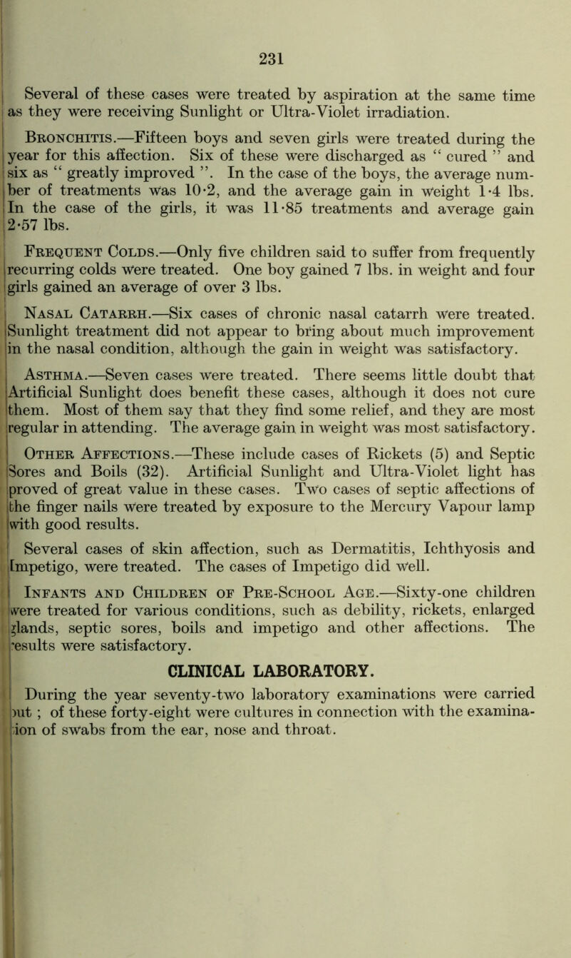 ! j Several of these cases were treated by aspiration at the same time I as they were receiving Sunlight or Ultra-Violet irradiation. Bronchitis.—Fifteen boys and seven girls were treated during the year for this affection. Six of these were discharged as “ cured ” and i six as “ greatly improved In the case of the boys, the average num- jber of treatments was 10-2, and the average gain in weight 1-4 lbs. I In the case of the girls, it was 11-85 treatments and average gain 12-57 lbs. Frequent Colds.—Only five children said to suffer from frequently I recurring colds Were treated. One boy gained 7 lbs. in weight and four * girls gained an average of over 3 lbs. Nasal Catarrh.—Six cases of chronic nasal catarrh were treated. jSunlight treatment did not appear to bring about much improvement jin the nasal condition, although the gain in Weight was satisfactory. j Asthma.—Seven cases were treated. There seems little doubt that Artificial Sunlight does benefit these cases, although it does not cure (them. Most of them say that they find some relief, and they are most iregular in attending. The average gain in weight was most satisfactory. Other Affections.—These include cases of Rickets (5) and Septic pores and Boils (32). Artificial Sunlight and Ultra-Violet light has proved of great value in these cases. Two cases of septic affections of ithe finger nails were treated by exposure to the Mercury Vapour lamp [with good results. I Several cases of skin affection, such as Dermatitis, Ichthyosis and j Impetigo, were treated. The cases of Impetigo did Well. | Infants and Children of Pre-School Age.—Sixty-one children Were treated for various conditions, such as debility, rickets, enlarged glands, septic sores, boils and impetigo and other affections. The results were satisfactory. CLINICAL LABORATORY. I During the year seventy-two laboratory examinations were carried but ; of these forty-eight were cultures in connection with the examina- tion of swabs from the ear, nose and throat.