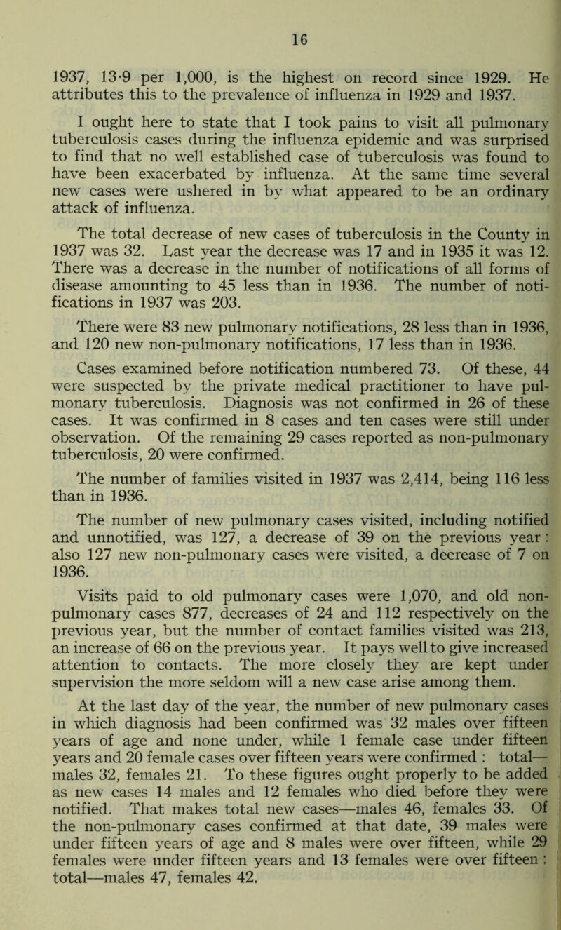 1937, 13-9 per 1,000, is the highest on record since 1929. He attributes this to the prevalence of influenza in 1929 and 1937. I ought here to state that I took pains to visit all pulmonary tuberculosis cases during the influenza epidemic and was surprised to find that no well established case of tuberculosis was found to have been exacerbated by influenza. At the same time several new cases were ushered in by what appeared to be an ordinary attack of influenza. The total decrease of new cases of tuberculosis in the County in 1937 was 32. Tast year the decrease was 17 and in 1935 it was 12. There was a decrease in the number of notifications of all forms of disease amounting to 45 less than in 1936. The number of noti- fications in 1937 was 203. There were 83 new pulmonary notifications, 28 less than in 1936, and 120 new non-pulmonary notifications, 17 less than in 1936. Cases examined before notification numbered 73. Of these, 44 were suspected by the private medical practitioner to have pul- monary tuberculosis. Diagnosis was not confirmed in 26 of these cases. It was confirmed in 8 cases and ten cases were still under observation. Of the remaining 29 cases reported as non-pulmonary tuberculosis, 20 were confirmed. The number of families visited in 1937 was 2,414, being 116 less than in 1936. The number of new pulmonary cases visited, including notified and unnotified, was 127, a decrease of 39 on the previous year : also 127 new non-pulmonary cases were visited, a decrease of 7 on 1936. Visits paid to old pulmonary cases were 1,070, and old non- pulmonary cases 877, decreases of 24 and 112 respectively on the previous year, but the number of contact families visited was 213, an increase of 66 on the previous year. It pays well to give increased attention to contacts. The more closely they are kept under supervision the more seldom will a new case arise among them. At the last day of the year, the number of new pulmonary cases in which diagnosis had been confirmed was 32 males over fifteen years of age and none under, while 1 female case under fifteen years and 20 female cases over fifteen years were confirmed : total— males 32, females 21. To these figures ought properly to be added as new cases 14 males and 12 females who died before they were notified. That makes total new cases—males 46, females 33. Of the non-pulmonary cases confirmed at that date, 39 males were under fifteen years of age and 8 males were over fifteen, while 29 females were under fifteen years and 13 females were over fifteen ; total—males 47, females 42.