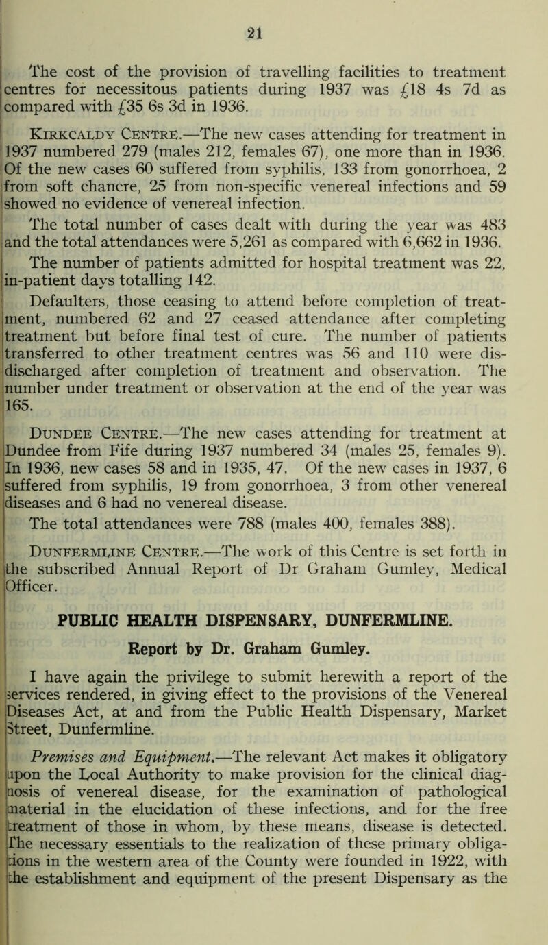 The cost of the provision of travelling facilities to treatment centres for necessitous patients during 1937 was £18 4s 7d as compared with £35 6s 3d in 1936. Kirkcaldy Centre.—The new cases attending for treatment in 1937 numbered 279 (males 212, females 67), one more than in 1936. | Of the new cases 60 suffered from syphilis, 133 from gonorrhoea, 2 [from soft chancre, 25 from non-specific venereal infections and 59 I showed no evidence of venereal infection. The total number of cases dealt with during the year was 483 land the total attendances were 5,261 as compared with 6,662 in 1936. The number of patients admitted for hospital treatment was 22, in-patient days totalling 142. Defaulters, those ceasing to attend before completion of treat- ment, numbered 62 and 27 ceased attendance after completing treatment but before final test of cure. The number of patients transferred to other treatment centres was 56 and 110 were dis- discharged after completion of treatment and observation. The number under treatment or observation at the end of the year was 165. Dundee Centre.—The new cases attending for treatment at Dundee from Fife during 1937 numbered 34 (males 25, females 9). In 1936, new cases 58 and in 1935, 47. Of the new cases in 1937, 6 [suffered from syphilis, 19 from gonorrhoea, 3 from other venereal diseases and 6 had no venereal disease. The total attendances were 788 (males 400, females 388). Dunfermline Centre.—The work of this Centre is set forth in (the subscribed Annual Report of Dr Graham Gumley, Medical Officer. PUBLIC HEALTH DISPENSARY, DUNFERMLINE. Report by Dr. Graham Gumley. I have again the privilege to submit herewith a report of the services rendered, in giving effect to the provisions of the Venereal Diseases Act, at and from the Public Health Dispensary, Market Street, Dunfermline. Premises and Equipment.—The relevant Act makes it obligatory upon the Local Authority to make provision for the clinical diag- jaosis of venereal disease, for the examination of pathological material in the elucidation of these infections, and for the free [treatment of those in whom, by these means, disease is detected. |fhe necessary essentials to the realization of these primary obliga- tions in the western area of the County were founded in 1922, with die establishment and equipment of the present Dispensary as the