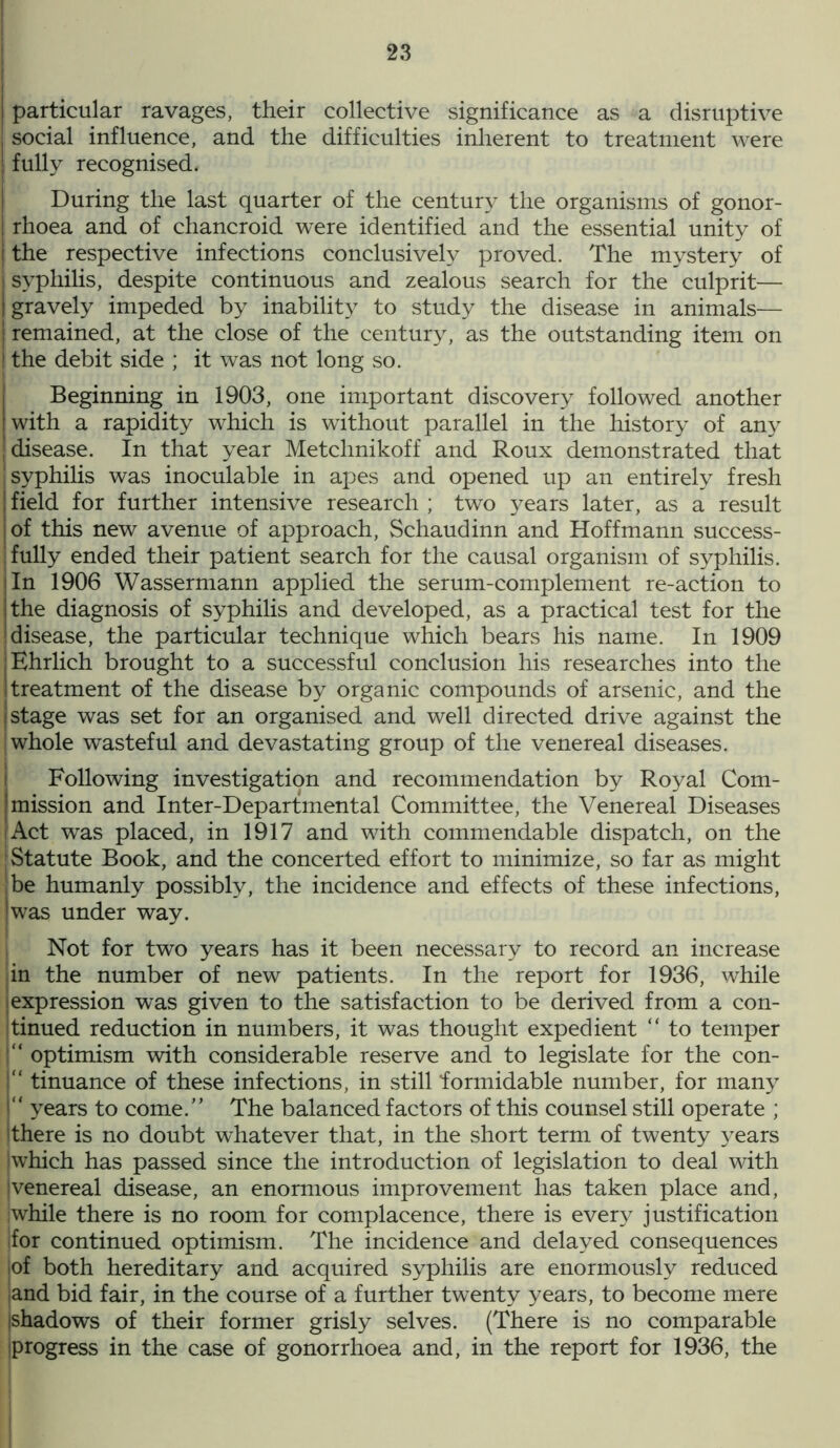 I particular ravages, their collective significance as a disruptive social influence, and the difficulties inherent to treatment were j fully recognised. During the last quarter of the century the organisms of gonor- I rhoea and of chancroid w^ere identified and the essential unity of I the respective infections conclusively proved. The mystery of syphilis, despite continuous and zealous search for the culprit— I gravely impeded by inability to study the disease in animals— | remained, at the close of the century, as the outstanding item on t the debit side ; it was not long so. Beginning in 1903, one important discovery followed another I with a rapidity which is without parallel in the history of any disease. In that year Metchnikoff and Roux demonstrated that ! syphilis was inoculable in apes and opened up an entirely fresh ; field for further intensive research ; two years later, as a result : of this new avenue of approach, Schaudinn and Hoffmann success- fully ended their patient search for the causal organism of syphilis. 'In 1906 Wassermann applied the serum-complement re-action to the diagnosis of syphilis and developed, as a practical test for the disease, the particular technique which bears his name. In 1909 i Ehrlich brought to a successful conclusion his researches into the I treatment of the disease by organic compounds of arsenic, and the (Stage was set for an organised and well directed drive against the whole wasteful and devastating group of the venereal diseases. Following investigation and recommendation by Royal Com- mission and Inter-Departmental Committee, the Venereal Diseases Act was placed, in 1917 and with commendable dispatch, on the [Statute Book, and the concerted effort to minimize, so far as might i be humanly possibly, the incidence and effects of these infections, was under way. Not for two years has it been necessary to record an increase in the number of new patients. In the report for 1936, while expression was given to the satisfaction to be derived from a con- tinued reduction in numbers, it was thought expedient “ to temper j optimism with considerable reserve and to legislate for the con- i'' tinuance of these infections, in still formidable number, for many “ years to come.” The balanced factors of this counsel still operate ; ithere is no doubt whatever that, in the short term of twenty years iwhich has passed since the introduction of legislation to deal with Ivenereal disease, an enormous improvement has taken place and, iwhile there is no room for complacence, there is every justification |for continued optimism. The incidence and delayed consequences lof both hereditary and acquired syphilis are enormously reduced land bid fair, in the course of a further twenty years, to become mere jshadows of their former grisly selves. (There is no comparable progress in the case of gonorrhoea and, in the report for 1936, the