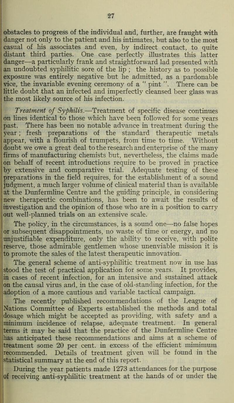 obstacles to progress of the individual and, further, are fraught with danger not only to the patient and his intimates, but also to the most casual of his associates and even, by indirect contact, to quite distant third parties. One case perfectly illustrates this latter danger—a particularly frank and straightforward lad presented with an undoubted syphilitic sore of the lip ; the history as to possible exposure was entirely negative but he admitted, as a pardonable | vice, the invariable evening ceremony of a “ pint There can be ; little doubt that an infected and imperfectly cleansed beer glass was j the most likely source of his infection. Treatment of Syphilis.—Treatment of specific disease continues on lines identical to those which have been followed for some years I past. There has been no notable advance in treatment during the i year; fresh preparations of the standard therapeutic metals appear, with a flourish of trumpets, from time to time. Without doubt we owe a great deal to the research and enterprise of the many firms of manufacturing chemists but, nevertheless, the claims made on behalf of recent introductions require to be proved in practice by extensive and comparative trial. Adequate testing of these preparations in the field requires, for the establishment of a sound j judgment, a much larger volume of clinical material than is available ; at the Dunfermline Centre and the guiding principle, in considering inew therapeutic combinations, has been to await the results of ! investigation and the opinion of those who are in a position to carry ,out well-planned trials on an extensive scale. The policy, in the circumstances, is a sound one—no false hopes jor subsequent disappointments, no waste of time or energy, and no unjustifiable expenditure, only the ability to receive, with polite reserve, those admirable gentlemen whose unenviable mission it is to promote the sales of the latest therapeutic innovation. The general scheme of anti-syphilitic treatment now in use has !stood the test of practical application for some years. It provides, in cases of recent infection, for an intensive and sustained attack on the causal virus and, in the case of old-standing infection, for the i adoption of a more cautious and variable tactical campaign. The recently published recommendations of the heague of Nations Committee of Experts established the methods and total dosage which might be accepted as providing, with safety and a ;minimum incidence of relapse, adequate treatment. In general j terms it may be said that the practice of the Dunfermline Centre has anticipated these recommendations and aims at a scheme of treatment some 20 per cent, in excess of the efficient mimimum (recommended. Details of treatment given will be found in the (statistical summary at the end of this report. During the year patients made 1273 attendances for the purpose of receiving anti-syphilitic treatment at the hands of or under the