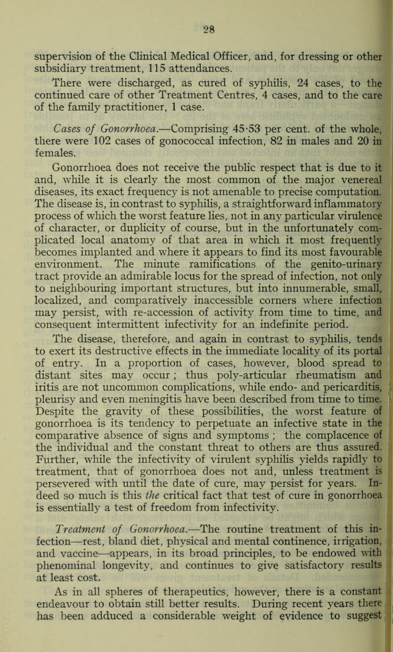 supervision of the Clinical Medical Officer, and, for dressing or other subsidiary treatment, 115 attendances. There were discharged, as cured of syphilis, 24 cases, to the continued care of other Treatment Centres, 4 cases, and to the care of the family practitioner, 1 case. Cases of Gonorrhoea.—Comprising 45-53 per cent, of the whole, there were 102 cases of gonococcal infection, 82 in males and 20 in females. Gonorrhoea does not receive the public respect that is due to it and, while it is clearly the most common of the major venereal diseases, its exact frequency is not amenable to precise computation. The disease is, in contrast to syphilis, a straightforward inflammatory process of which the worst feature lies, not in any particular virulence of character, or duplicity of course, but in the unfortunately com- plicated local anatomy of that area in which it most frequently becomes implanted and where it appears to find its most favourable environment. The minute ramifications of the genito-urinary tract provide an admirable locus for the spread of infection, not only to neighbouring important structures, but into innumerable, small, localized, and comparatively inaccessible corners where infection may persist, with re-accession of activity from time to time, and consequent intermittent infectivity for an indefinite period. The disease, therefore, and again in contrast to syphilis, tends to exert its destructive effects in the immediate locality of its portal of entry. In a proportion of cases, however, blood spread to distant sites may occur; thus poly-articular rheumatism and iritis are not uncommon complications, while endo- and pericarditis, , pleurisy and even meningitis have been described from time to time. - Despite the gravity of these possibilities, the worst feature of gonorrhoea is its tendency to perpetuate an infective state in the comparative absence of signs and symptoms ; the complacence of the individual and the constant threat to others are thus assured. Further, while the infectivity of virulent syphilis yields rapidly to treatment, that of gonorrhoea does not and, unless treatment is persevered with until the date of cure, may persist for years. In- deed so much is this the critical fact that test of cure in gonorrhoea is essentially a test of freedom from infectivity. Treatment of Gonorrhoea.—The routine treatment of this in- fection—rest, bland diet, physical and mental continence, irrigation, and vaccine—appears, in its broad principles, to be endowed with phenominal longevity, and continues to give satisfactory results at least cost. As in all spheres of therapeutics, however, there is a constant endeavour to obtain still better results. During recent years there has been adduced a considerable weight of evidence to suggest