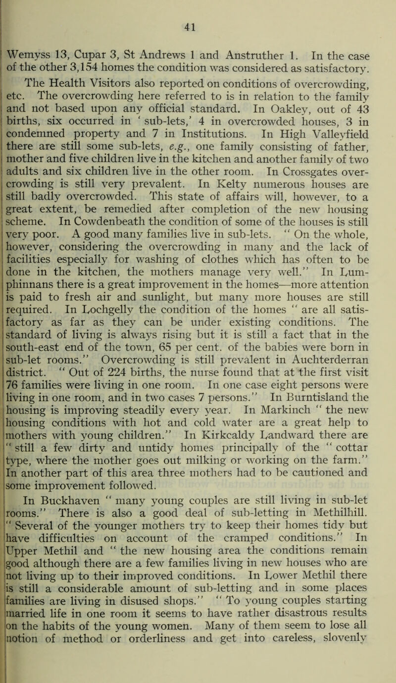 j Wemyss 13, Cupar 3, St Andrews 1 and Anstrather 1. In the case | of the other 3,154 homes the condition was considered as satisfactory. The Health Visitors also reported on conditions of overcrowding, etc. The overcrowding here referred to is in relation to the family and not based upon any official standard. In Oakley, out of 43 | births, six occurred in ‘ sub-lets,’ 4 in overcrowded houses, 3 in | condemned property and 7 in Institutions. In High Valleyfield I there are still some sub-lets, e.g., one family consisting of father, | mother and five children live in the kitchen and another family of two ! adults and six children live in the other room. In Crossgates over- i crowding is still very prevalent. In Kelty numerous houses are still badly overcrowded. This state of affairs will, however, to a ! great extent, be remedied after completion of the new housing • scheme. In Cowdenbeath the condition of some of the houses is still very poor. A good many families live in sub-lets. “ On the whole, however, considering the overcrowding in many and the lack of facilities especially for washing of clothes which has often to be done in the kitchen, the mothers manage very well.” In Lum- phinnans there is a great improvement in the homes—more attention is paid to fresh air and sunlight, but many more houses are still ! required. In Lochgelly the condition of the homes  are all satis- factory as far as they can be under existing conditions. The standard of living is always rising but it is still a fact that in the south-east end of the town, 65 per cent, of the babies were born in sub-let rooms.” Overcrowding is still prevalent in Auchterderran district. “ Out of 224 births, the nurse found that at the first visit 76 families were living in one room. In one case eight persons were ! living in one room, and in two cases 7 persons.” In Burntisland the I housing is improving steadily every year. In Markinch “ the new housing conditions with hot and cold water are a great help to mothers with young children.” In Kirkcaldy Landward there are “ still a few dirty and untidy homes principally of the “ cottar type, where the mother goes out milking or working on the farm.” In another part of this area three mothers had to be cautioned and some improvement followed. In Buckhaven “ many young couples are still living in sub-let Irooms.” There is also a good deal of sub-letting in Methilhill. “ Several of the younger mothers try to keep their homes tidy but have difficulties on account of the cramped conditions.” In iUpper Methil and “ the new housing area the conditions remain (good although there are a few families living in new houses who are not living up to their improved conditions. In Lower Methil there is still a considerable amount of sub-letting and in some places families are living in disused shops.” “ To young couples starting married life in one room it seems to have rather disastrous results on the habits of the young women. Many of them seem to lose all notion of method or orderliness and get into careless, slovenly