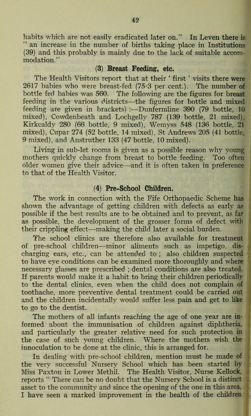 habits which are not easily eradicated later on.” In Leven there is “ an increase in the number of births taking place in Institutions (39) and this probably is mainly due to the lack of suitable accom- modation.” (3) Breast Feeding, etc. The Health Visitors report that at their ‘ first ’ visits there were 2617 babies who were breast-fed (75-3 per cent.). The number of bottle fed babies was 560. The following are the figures for breast feeding in the various districts—the figures for bottle and mixed feeding are given in brackets) :—Dunfermline 390 (79 bottle, 10 mixed), Cowdenbeath and Lochgelly 787 (139 bottle, 21 mixed), Kirkcaldy 280 (66 bottle, 9 mixed), Wemyss 548 (136 bottle, 21 mixed), Cupar 274 (52 bottle, 14 mixed), St Andrews 205 (41 bottle, 9 mixed), and Anstruther 133 (47 bottle, 10 mixed). Living in sub-let rooms is given as a possible reason why young mothers quickly change from breast to bottle feeding. Too often older women give their advice—and it is often taken in preference to that of the Health Visitor. (4) Pre-School Children. The work in connection with the Fife Orthopaedic Scheme has shown the advantage of getting children with defects as early as possible if the best results are to be obtained and to prevent, as far as possible, the development of the grosser forms of defect with their crippling effect—making the child later a social burden. The school clinics are therefore also available for treatment of pre-school children—minor aliments such as impetigo, dis- charging ears, etc., can be attended to ; also children suspected to have eye conditions can be examined more thoroughly and where necessary glasses are prescribed ; dental conditions are also treated. If parents would make it a habit to bring their children periodically to the dental clinics, even when the child does not complain of toothache, more preventive dental treatment could be carried out and the children incidentally would suffer less pain and get to like to go to the dentist. The mothers of all infants reaching the age of one year are in- formed about the immunisation of children against diphtheria, and particularly the greater relative need for such protection in the case of such young children. Where the mothers wish the innoculation to be done at the clinic, this is arranged for. In dealing with pre-school children, mention must be made of the very successful Nursery School which has been started by Miss Paxton in Lower Methil. The Health Visitor, Nurse Kellock, reports “ There can be no doubt that the Nursery School is a distinct asset to the community and since the opening of the one in this area, I have seen a marked improvement in the health of the children