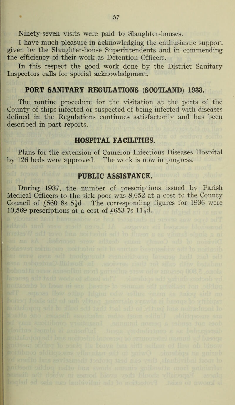 Ninety-seven visits were paid to Slaughter-houses. I have much pleasure in acknowledging the enthusiastic support given by the Slaughter-house Superintendents and in commending the efficiency of their work as Detention Officers. In this respect the good work done by the District Sanitary Inspectors calls for special acknowledgment. PORT SANITARY REGULATIONS (SCOTLAND) 1933. The routine procedure for the visitation at the ports of the County of ships infected or suspected of being infected with diseases defined in the Regulations continues satisfactorily and has been described in past reports. HOSPITAL FACILITIES. Plans for the extension of Cameron Infectious Diseases Hospital by 126 beds were approved. The work is now in progress. PUBLIC ASSISTANCE. During 1937, the number of prescriptions issued by Parish Medical Officers to the sick poor was 8,652 at a cost to the County Council of £560 8s 5Jd. The corresponding figures for 1936 were 10,569 prescriptions at a cost of £653 7s ll^d.