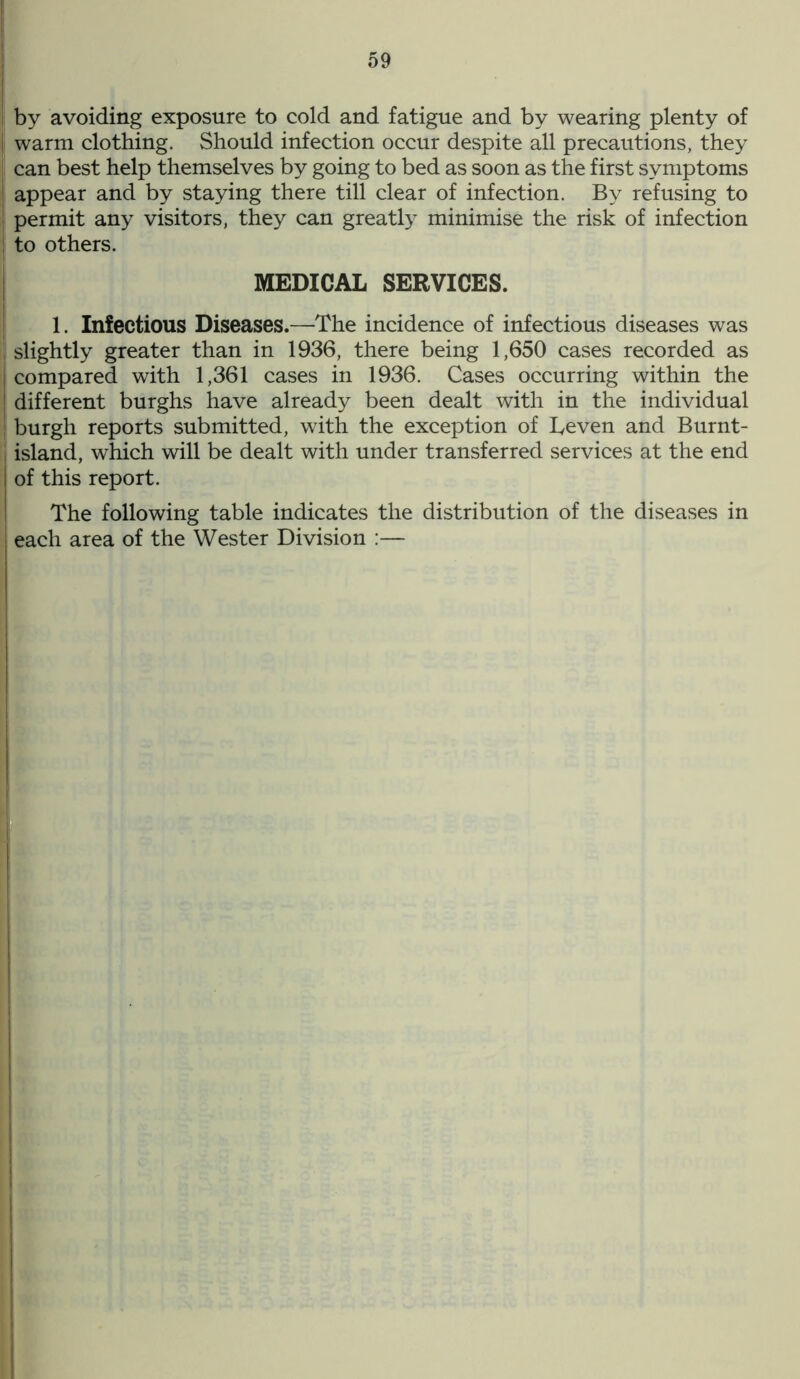 ! by avoiding exposure to cold and fatigue and by wearing plenty of | warm clothing. Should infection occur despite all precautions, they j can best help themselves by going to bed as soon as the first symptoms I appear and by staying there till clear of infection. By refusing to permit any visitors, they can greatly minimise the risk of infection j to others. MEDICAL SERVICES. 1. Infectious Diseases.—The incidence of infectious diseases was . slightly greater than in 1936, there being 1,650 cases recorded as compared with 1,361 cases in 1936. Cases occurring within the different burghs have already been dealt with in the individual burgh reports submitted, with the exception of Leven and Burnt- island, which will be dealt with under transferred services at the end of this report. The following table indicates the distribution of the diseases in each area of the Wester Division :—