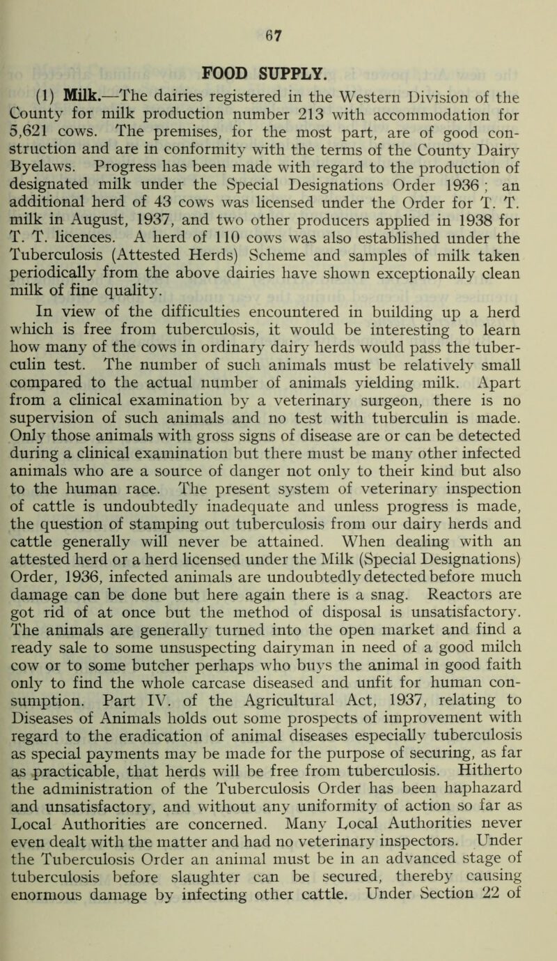 FOOD SUPPLY. (1) Milk .—The dairies registered in the Western Division of the County for milk production number 213 with accommodation for 5,621 cows. The premises, for the most part, are of good con- struction and are in conformity with the terms of the County Dairy Byelaws. Progress has been made with regard to the production of designated milk under the Special Designations Order 1936 ; an additional herd of 43 cows was licensed under the Order for T. T. milk in August, 1937, and two other producers applied in 1938 for T. T. licences. A herd of 110 cows was also established under the Tuberculosis (Attested Herds) Scheme and samples of milk taken periodically from the above dairies have shown exceptionally clean milk of fine quality. In view of the difficulties encountered in building up a herd which is free from tuberculosis, it would be interesting to learn how many of the cows in ordinary dairy herds would pass the tuber- culin test. The number of such animals must be relatively small compared to the actual number of animals yielding milk. Apart from a clinical examination by a veterinary surgeon, there is no supervision of such animals and no test with tuberculin is made. Only those animals with gross signs of disease are or can be detected during a clinical examination but there must be many other infected animals who are a source of danger not only to their kind but also to the human race. The present system of veterinary inspection of cattle is undoubtedly inadequate and unless progress is made, the question of stamping out tuberculosis from our dairy herds and cattle generally will never be attained. When dealing with an attested herd or a herd licensed under the Milk (Special Designations) Order, 1936, infected animals are undoubtedly detected before much damage can be done but here again there is a snag. Reactors are got rid of at once but the method of disposal is unsatisfactory. The animals are generally turned into the open market and find a ready sale to some unsuspecting dairyman in need of a good milch cow or to some butcher perhaps who buys the animal in good faith only to find the whole carcase diseased and unfit for human con- sumption. Part IV. of the Agricultural Act, 1937, relating to Diseases of Animals holds out some prospects of improvement with regard to the eradication of animal diseases especially tuberculosis as special payments may be made for the purpose of securing, as far as practicable, that herds will be free from tuberculosis. Hitherto the administration of the Tuberculosis Order has been haphazard and unsatisfactory, and without any uniformity of action so far as Local Authorities are concerned. Many Local Authorities never even dealt with the matter and had no veterinary inspectors. Under the Tuberculosis Order an animal must be in an advanced stage of tuberculosis before slaughter can be secured, thereby causing enormous damage by infecting other cattle. Under Section 22 of
