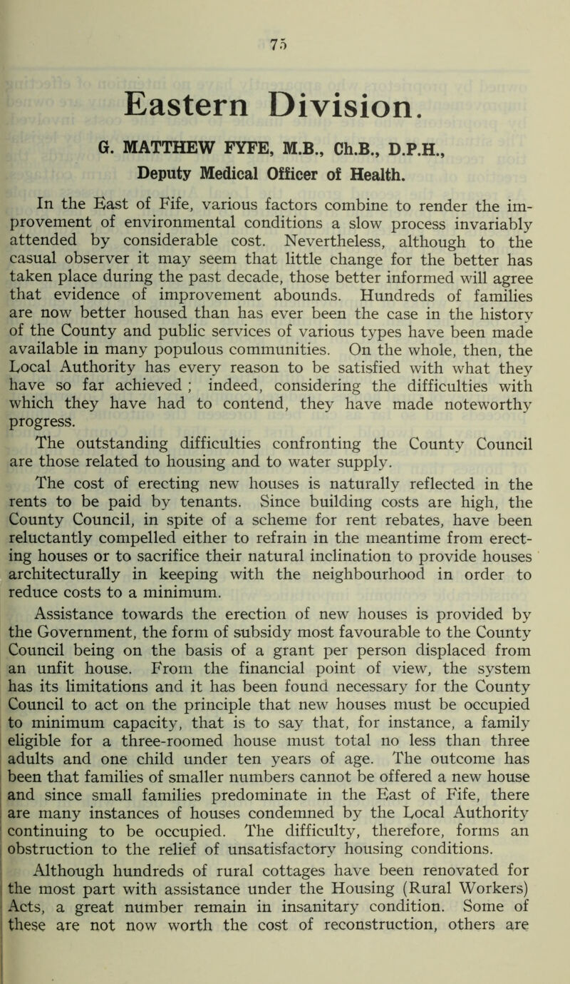 Eastern Division. G. MATTHEW FYFE, M.B., Ch.B., D.P.H., Deputy Medical Officer of Health. In the Hast of Fife, various factors combine to render the im- provement of environmental conditions a slow process invariably attended by considerable cost. Nevertheless, although to the casual observer it may seem that little change for the better has taken place during the past decade, those better informed will agree that evidence of improvement abounds. Hundreds of families are now better housed than has ever been the case in the history of the County and public services of various types have been made available in many populous communities. On the whole, then, the Focal Authority has every reason to be satisfied with what they have so far achieved ; indeed, considering the difficulties with which they have had to contend, they have made noteworthy progress. The outstanding difficulties confronting the County Council are those related to housing and to water supply. The cost of erecting new houses is naturally reflected in the rents to be paid by tenants. Since building costs are high, the County Council, in spite of a scheme for rent rebates, have been reluctantly compelled either to refrain in the meantime from erect- ing houses or to sacrifice their natural inclination to provide houses architecturally in keeping with the neighbourhood in order to reduce costs to a minimum. Assistance towards the erection of new houses is provided by the Government, the form of subsidy most favourable to the County Council being on the basis of a grant per person displaced from an unfit house. From the financial point of view, the system has its limitations and it has been found necessary for the County Council to act on the principle that new houses must be occupied to minimum capacity, that is to say that, for instance, a family eligible for a three-roomed house must total no less than three adults and one child under ten years of age. The outcome has been that families of smaller numbers cannot be offered a new house and since small families predominate in the East of Fife, there , are many instances of houses condemned by the Focal Authority 1 continuing to be occupied. The difficulty, therefore, forms an i obstruction to the relief of unsatisfactory housing conditions. Although hundreds of rural cottages have been renovated for the most part with assistance under the Housing (Rural Workers) Acts, a great number remain in insanitary condition. Some of I these are not now worth the cost of reconstruction, others are