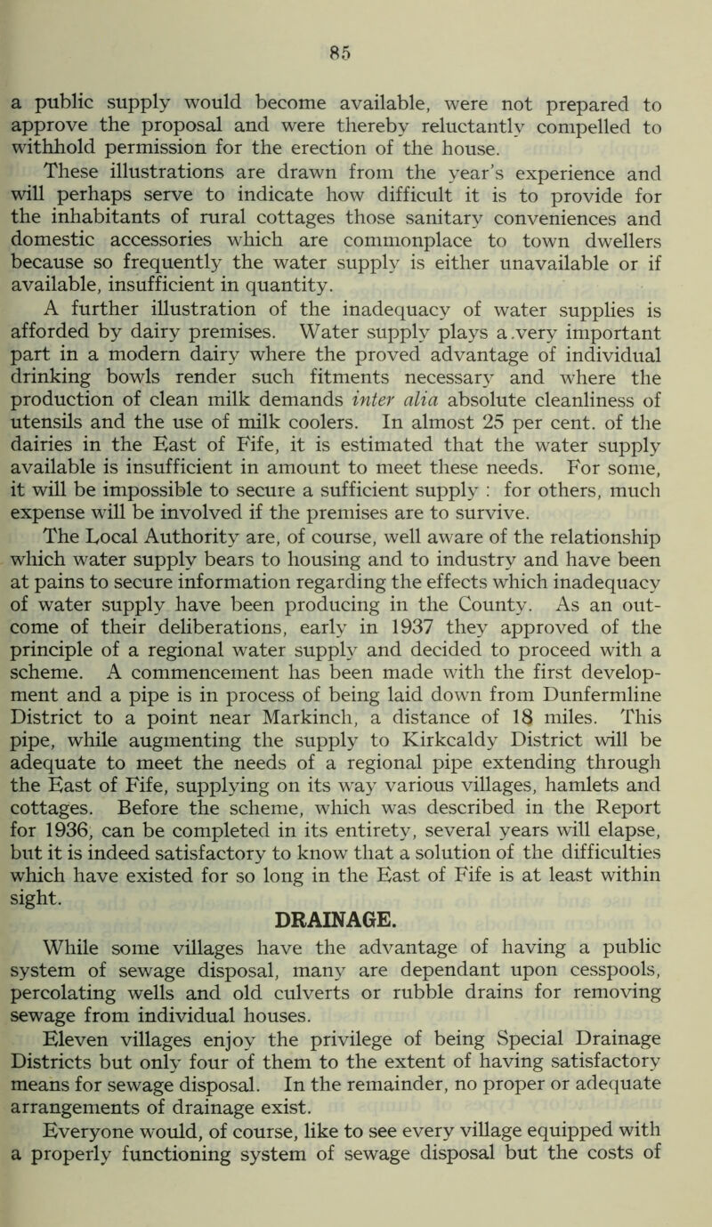 a public supply would become available, were not prepared to approve the proposal and were thereby reluctantly compelled to withhold permission for the erection of the house. These illustrations are drawn from the year’s experience and will perhaps serve to indicate how difficult it is to provide for the inhabitants of rural cottages those sanitary conveniences and domestic accessories which are commonplace to town dwellers because so frequently the water supply is either unavailable or if available, insufficient in quantity. A further illustration of the inadequacy of water supplies is afforded by dairy premises. Water supply plays a.very important part in a modern dairy where the proved advantage of individual drinking bowls render such fitments necessary and where the production of clean milk demands inter alia absolute cleanliness of utensils and the use of milk coolers. In almost 25 per cent, of the dairies in the Hast of Fife, it is estimated that the water supply available is insufficient in amount to meet these needs. For some, it will be impossible to secure a sufficient supply : for others, much expense will be involved if the premises are to survive. The Focal Authority are, of course, well aware of the relationship which water supply bears to housing and to industry and have been at pains to secure information regarding the effects which inadequacy of water supply have been producing in the County. As an out- come of their deliberations, early in 1937 they approved of the principle of a regional water supply and decided to proceed with a scheme. A commencement has been made with the first develop- ment and a pipe is in process of being laid down from Dunfermline District to a point near Markinch, a distance of 18 miles. This pipe, while augmenting the supply to Kirkcaldy District will be adequate to meet the needs of a regional pipe extending through the Hast of Fife, supplying on its way various villages, hamlets and cottages. Before the scheme, which was described in the Report for 1936, can be completed in its entirety, several years will elapse, but it is indeed satisfactory to know that a solution of the difficulties which have existed for so long in the Hast of Fife is at least within sight. DRAINAGE. While some villages have the advantage of having a public system of sewage disposal, many are dependant upon cesspools, percolating wells and old culverts or rubble drains for removing sewage from individual houses. Hleven villages enjoy the privilege of being Special Drainage Districts but only four of them to the extent of having satisfactory means for sewage disposal. In the remainder, no proper or adequate arrangements of drainage exist. Hveryone would, of course, like to see every village equipped with a properly functioning system of sewage disposal but the costs of