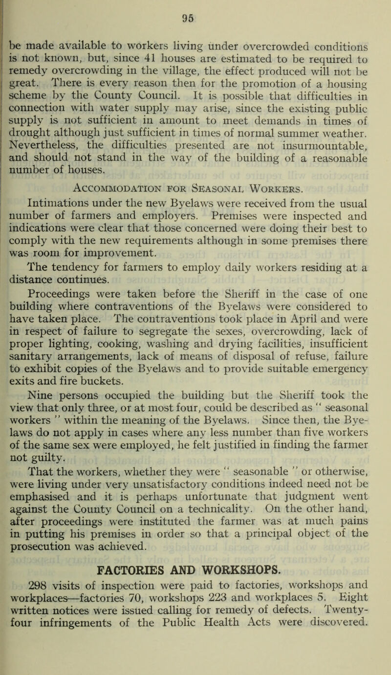 f be made available to workers living under overcrowded conditions is not known, but, since 41 houses are estimated to be required to remedy overcrowding in the village, the effect produced will not be great. There is every reason then for the promotion of a housing scheme by the County Council. It is possible that difficulties in connection with water supply may arise, since the existing public supply is not sufficient in amount to meet demands in times of I drought although just sufficient in times of normal summer weather. Nevertheless, the difficulties presented are not insurmountable, | and should not stand in the way of the building of a reasonable number of houses. Accommodation for Seasonal Workers. Intimations under the new Byelaws were received from the usual number of farmers and employers. Premises were inspected and indications were clear that those concerned were doing their best to comply with the new requirements although in some premises there was room for improvement. The tendency for farmers to employ daily workers residing at a distance continues. Proceedings were taken before the Sheriff in the case of one building where contraventions of the Byelaws were considered to have taken place. The contraventions took place in April and were in respect of failure to segregate the sexes, overcrowding, lack of proper lighting, cooking, washing and drying facilities, insufficient sanitary arrangements, lack of means of disposal of refuse, failure to exhibit copies of the Byelaws and to provide suitable emergency exits and fire buckets. Nine persons occupied the building but the Sheriff took the view that only three, or at most four, could be described as “ seasonal workers ” within the meaning of the Byelaws. Since then, the Bye- laws do not apply in cases where any less number than five workers of the same sex were employed, he felt justified in finding the farmer not guilty. That the workers, whether they were “ seasonable ” or otherwise, were living under very unsatisfactory conditions indeed need not be emphasised and it is perhaps unfortunate that judgment went against the County Council on a technicality. On the other hand, after proceedings were instituted the farmer was at much pains in putting his premises in order so that a principal object of the prosecution was achieved. FACTORIES AND WORKSHOPS. 298 visits of inspection were paid to factories, workshops and workplaces—factories 70, workshops 223 and workplaces 5. Eight written notices were issued calling for remedy of defects. Twenty- four infringements of the Public Health Acts were discovered.