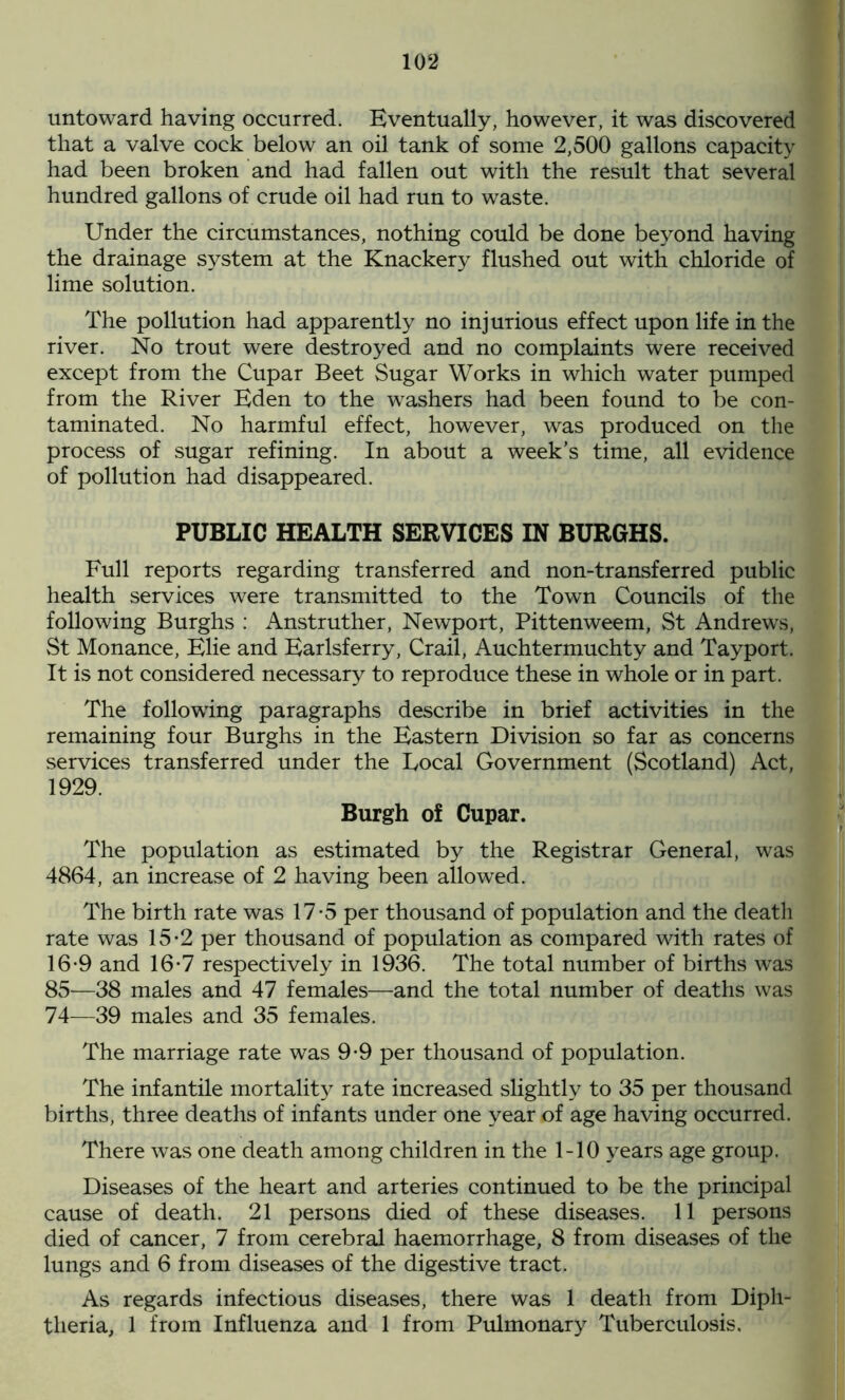 untoward having occurred. Eventually, however, it was discovered that a valve cock below an oil tank of some 2,500 gallons capacity had been broken and had fallen out with the result that several hundred gallons of crude oil had run to waste. Under the circumstances, nothing could be done beyond having the drainage system at the Knackery flushed out with chloride of lime solution. The pollution had apparently no injurious effect upon life in the river. No trout were destroyed and no complaints were received except from the Cupar Beet Sugar Works in which water pumped from the River Eden to the washers had been found to be con- taminated. No harmful effect, however, was produced on the process of sugar refining. In about a week's time, all evidence of pollution had disappeared. PUBLIC HEALTH SERVICES IN BURGHS. Full reports regarding transferred and non-transferred public health services were transmitted to the Town Councils of the following Burghs : Anstruther, Newport, Pittenweem, St Andrews, St Monance, Elie and Earlsferry, Crail, Auchtermuchty and Tayport. It is not considered necessary to reproduce these in whole or in part. The following paragraphs describe in brief activities in the remaining four Burghs in the Eastern Division so far as concerns services transferred under the Local Government (Scotland) Act, 1929. Burgh of Cupar. The population as estimated by the Registrar General, was 4864, an increase of 2 having been allowed. The birth rate was 17-5 per thousand of population and the death rate was 15-2 per thousand of population as compared with rates of 16-9 and 16-7 respectively in 1936. The total number of births was 85—38 males and 47 females—and the total number of deaths was 74—39 males and 35 females. The marriage rate was 9-9 per thousand of population. The infantile mortality rate increased slightly to 35 per thousand births, three deaths of infants under one year of age having occurred. There was one death among children in the 1-10 years age group. Diseases of the heart and arteries continued to be the principal cause of death. 21 persons died of these diseases. 11 persons died of cancer, 7 from cerebral haemorrhage, 8 from diseases of the lungs and 6 from diseases of the digestive tract. As regards infectious diseases, there was 1 death from Diph- theria, 1 from Influenza and 1 from Pulmonary Tuberculosis.