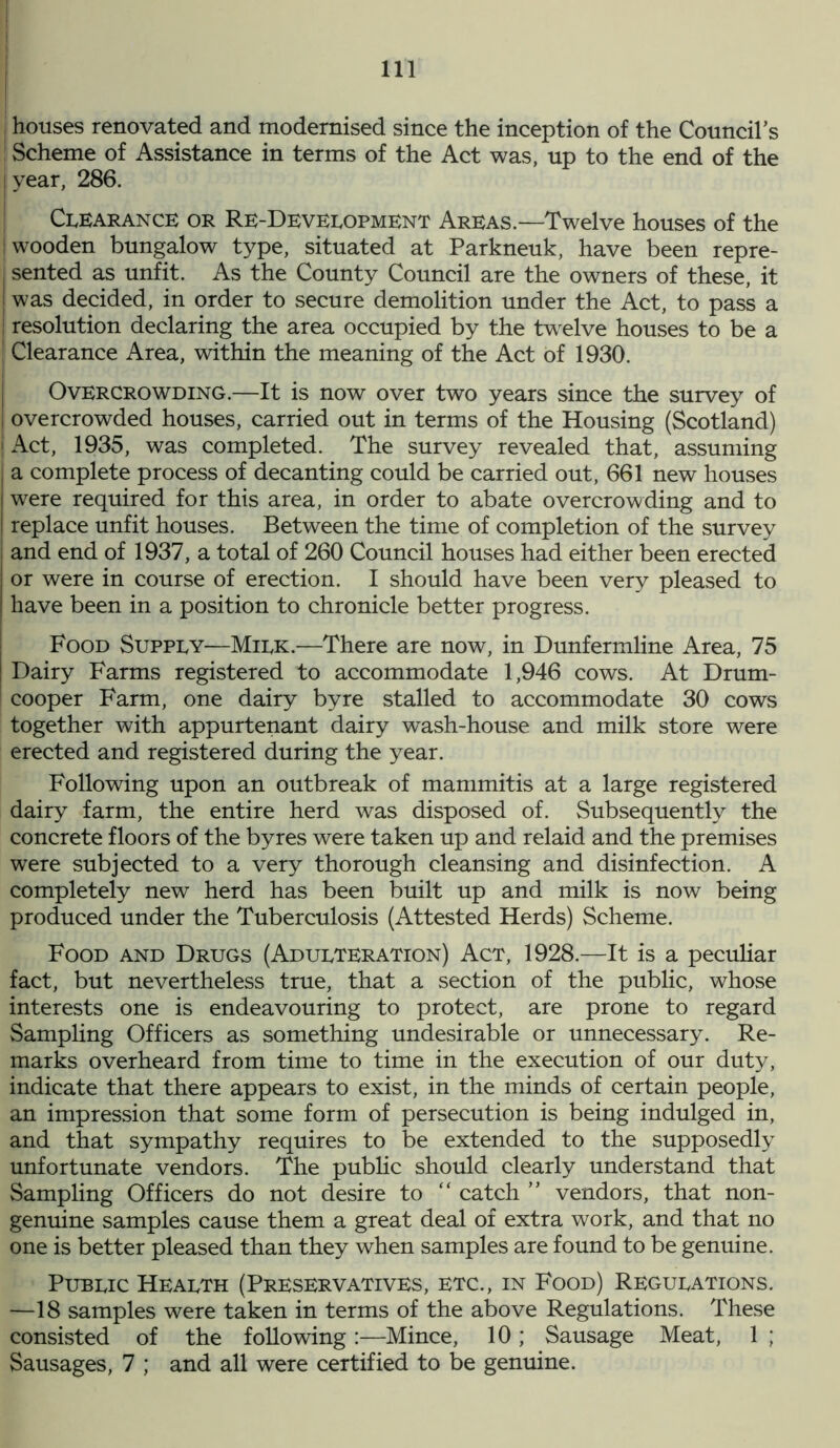 j houses renovated and modernised since the inception of the Council’s j Scheme of Assistance in terms of the Act was, up to the end of the year, 286. Clearance or Re-Development Areas.—Twelve houses of the [wooden bungalow type, situated at Parkneuk, have been repre- | sented as unfit. As the County Council are the owners of these, it was decided, in order to secure demolition under the Act, to pass a I resolution declaring the area occupied by the twelve houses to be a | Clearance Area, within the meaning of the Act of 1930. Overcrowding.—It is now over two years since the survey of overcrowded houses, carried out in terms of the Housing (Scotland) i Act, 1935, was completed. The survey revealed that, assuming a complete process of decanting could be carried out, 661 new houses were required for this area, in order to abate overcrowding and to I replace unfit houses. Between the time of completion of the survey and end of 1937, a total of 260 Council houses had either been erected or were in course of erection. I should have been very pleased to have been in a position to chronicle better progress. Food Supply—Milk.—There are now, in Dunfermline Area, 75 ! Dairy Farms registered to accommodate 1,946 cows. At Drum- cooper Farm, one dairy byre stalled to accommodate 30 cows together with appurtenant dairy wash-house and milk store were erected and registered during the year. Following upon an outbreak of mammitis at a large registered dairy farm, the entire herd was disposed of. Subsequently the concrete floors of the byres were taken up and relaid and the premises were subjected to a very thorough cleansing and disinfection. A completely new herd has been built up and milk is now being produced under the Tuberculosis (Attested Herds) Scheme. Food and Drugs (Adulteration) Act, 1928.—It is a peculiar fact, but nevertheless true, that a section of the public, whose interests one is endeavouring to protect, are prone to regard Sampling Officers as something undesirable or unnecessary. Re- marks overheard from time to time in the execution of our duty, indicate that there appears to exist, in the minds of certain people, an impression that some form of persecution is being indulged in, and that sympathy requires to be extended to the supposedly unfortunate vendors. The public should clearly understand that Sampling Officers do not desire to “ catch ” vendors, that non- genuine samples cause them a great deal of extra work, and that no one is better pleased than they when samples are found to be genuine. Public Health (Preservatives, etc., in Food) Regulations. —18 samples were taken in terms of the above Regulations. These consisted of the following:—Mince, 10; Sausage Meat, 1 ; Sausages, 7 ; and all were certified to be genuine.