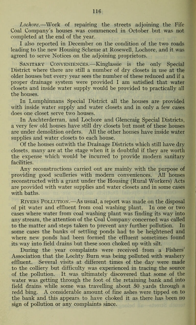 Lochore.—Work of repairing the streets adjoining the Fife Coal Company’s houses was commenced in October but was not completed at the end of the year. I also reported in December on the condition of the two roads leading to the new Housing Scheme at Rosewell, Bochore, and it was agreed to serve Notices on the adjoining proprietors. Sanitary Conveniences.—Kinglassie is the only Special District where there are still a number of dry closets in use at the older houses but every year sees the number of these reduced and if a proper drainage system were provided I am satisfied that water closets and inside water supply would be provided to practically all the houses. In Lumphinnans Special District all the houses are provided with inside water supply and water closets and in only a few cases does one closet serve two houses. In Auchterderran, and Bochore and Glencraig Special Districts, a very few old houses have still dry closets but most of these houses are under demolition orders. All the other houses have inside water supplies and water closets to each house. Of the houses outwith the Drainage Districts which still have dry closets, many are at the stage when it is doubtful if they are worth the expense which would be incurred to provide modern sanitary facilities. Any reconstructions carried out are mainly with the purpose of providing good sculleries with modern conveniences. All houses reconstructed with a grant under the Housing (Rural Workers) Acts are provided with water supplies and water closets and in some cases with baths. Rivers Poeeution.—As usual, a report was made on the disposal of pit water and effluent from coal washing plant. In one or two cases where water from coal washing plant was finding its way into any stream, the attention of the Coal Company concerned was called to the matter and steps taken to prevent any further pollution. In some cases the banks of settling ponds had to be heightened and where new ponds had been formed the effluent sometimes found its way into field drains but these soon choked up with silt. During the year complaints were received from a Fishers’ Association that the Bochty Burn was being polluted with washery effluent. Several visits at different times of the day were made to the colliery but difficulty was experienced in tracing the source of the pollution. It was ultimately discovered that some of the water was getting through the foot of the retaining bank and into field drains while some was travelling about 50 yards through a redd bing. A considerable amount of fine ashes were tipped on to the bank and this appears to have choked it as there has been no sign of pollution or any complaints since.