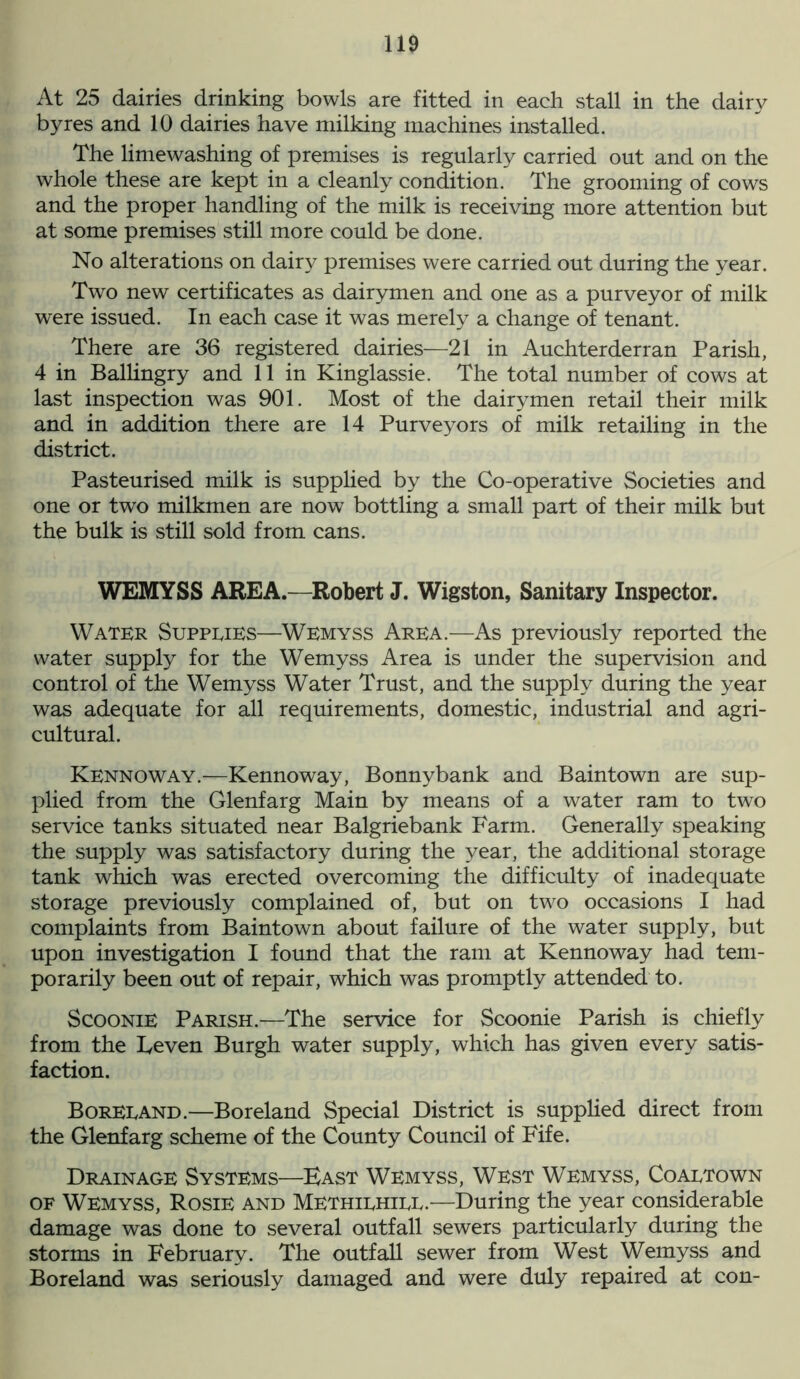 At 25 dairies drinking bowls are fitted in each stall in the dairy byres and 10 dairies have milking machines installed. The limewashing of premises is regularly carried out and on the whole these are kept in a cleanly condition. The grooming of cows and the proper handling of the milk is receiving more attention but at some premises still more could be done. No alterations on dairy premises were carried out during the year. Two new certificates as dairymen and one as a purveyor of milk were issued. In each case it was merely a change of tenant. There are 36 registered dairies—21 in Auchterderran Parish, 4 in Ballingry and 11 in Kinglassie. The total number of cows at last inspection was 901. Most of the dairymen retail their milk and in addition there are 14 Purveyors of milk retailing in the district. Pasteurised milk is supplied by the Co-operative Societies and one or two milkmen are now bottling a small part of their milk but the bulk is still sold from cans. WEMYSS AREA.—Robert J. Wigston, Sanitary Inspector. Water Suppeies—Wemyss Area.—As previously reported the water supply for the Wemyss Area is under the supervision and control of the Wemyss Water Trust, and the supply during the year was adequate for all requirements, domestic, industrial and agri- cultural. Kennoway.—Kennoway, Bonnybank and Baintown are sup- plied from the Glenfarg Main by means of a water ram to two service tanks situated near Balgriebank Farm. Generally speaking the supply was satisfactory during the year, the additional storage tank which was erected overcoming the difficulty of inadequate storage previously complained of, but on two occasions I had complaints from Baintown about failure of the water supply, but upon investigation I found that the ram at Kennoway had tem- porarily been out of repair, which was promptly attended to. Scoonie Parish.—The service for Scoonie Parish is chiefly from the Leven Burgh water supply, which has given every satis- faction. Boreeand.—Boreland Special District is supplied direct from the Glenfarg scheme of the County Council of Fife. Drainage Systems—Bast Wemyss, West Wemyss, Coaetown of Wemyss, Rosie and Methiehiee.—During the year considerable damage was done to several outfall sewers particularly during the storms in February. The outfall sewer from West Wemyss and Boreland was seriously damaged and were duly repaired at con-