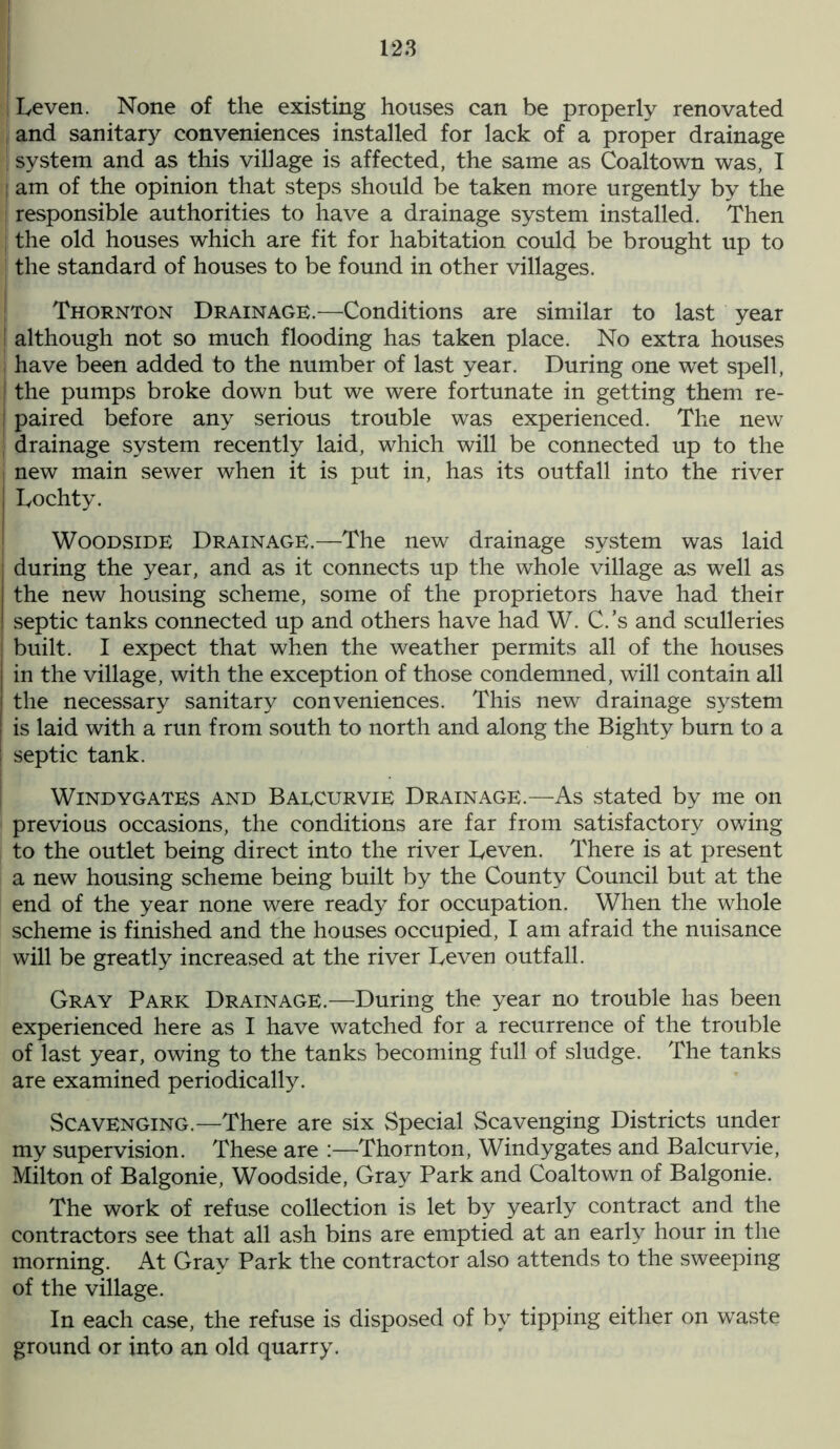 I Leven. None of the existing houses can be properly renovated ! and sanitary conveniences installed for lack of a proper drainage ! system and as this village is affected, the same as Coaltown was, I am of the opinion that steps should be taken more urgently by the responsible authorities to have a drainage system installed. Then the old houses which are fit for habitation could be brought up to I the standard of houses to be found in other villages. Thornton Drainage.—Conditions are similar to last year I although not so much flooding has taken place. No extra houses ; have been added to the number of last year. During one wet spell, i the pumps broke down but we were fortunate in getting them re- I paired before any serious trouble was experienced. The new ; drainage system recently laid, which will be connected up to the i new main sewer when it is put in, has its outfall into the river Tochty. Woodside Drainage.—The new drainage system was laid during the year, and as it connects up the whole village as well as the new housing scheme, some of the proprietors have had their septic tanks connected up and others have had W. C.’s and sculleries | built. I expect that when the weather permits all of the houses in the village, with the exception of those condemned, will contain all the necessary sanitary conveniences. This new drainage system is laid with a run from south to north and along the Bighty burn to a I septic tank. Windygates and BaecurviE Drainage.—As stated by me on previous occasions, the conditions are far from satisfactory owing to the outlet being direct into the river Leven. There is at present a new housing scheme being built by the County Council but at the end of the year none were ready for occupation. When the whole scheme is finished and the houses occupied, I am afraid the nuisance will be greatly increased at the river Leven outfall. Gray Park Drainage.—During the year no trouble has been experienced here as I have watched for a recurrence of the trouble of last year, owing to the tanks becoming full of sludge. The tanks are examined periodically. Scavenging.—There are six Special Scavenging Districts under my supervision. These are :—Thornton, Windygates and Balcurvie, Milton of Balgonie, Woodside, Gray Park and Coaltown of Balgonie. The work of refuse collection is let by yearly contract and the contractors see that all ash bins are emptied at an early hour in the morning. At Gray Park the contractor also attends to the sweeping of the village. In each case, the refuse is disposed of by tipping either on waste ground or into an old quarry.