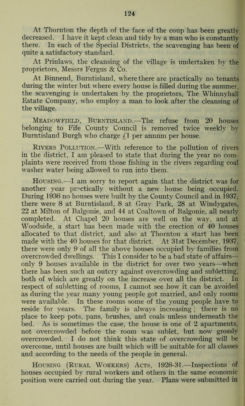 At Thornton the depth of the face of the coup has been greatly- decreased. I have it kept clean and tidy by a man who is constantly there. In each of the Special Districts, the scavenging has been of quite a satisfactory standard. At Prinlaws, the cleansing of the village is undertaken by the proprietors, Messrs Fergus & Co. At Binnend, Burntisland, where there are practically no tenants during the winter but where every house is filled during the summer, the scavenging is undertaken by the proprietors, The Whinnyhall Estate Company, who employ a man to look after the cleansing of the village. Meadowfield, Burntisland.—The refuse from 20 houses belonging to Fife County Council is removed twice weekly by Burntisland Burgh who charge £1 per annum per house. Rivers Pollution.—With reference to the pollution of rivers in the district, I am pleased to state that during the year no com- plaints were received from those fishing in the rivers regarding coal washer water being allowed to run into them. Housing.—I am sorry to report again that the district was for another year practically without a new house being occupied. During 1936 no houses were built by the County Council and in 1937, there were 8 at Burntisland, 8 at Gray Park, 28 at Windygates, 22 at Milton of Balgonie, and 44 at Coaltown of Balgonie, all nearly completed. At Chapel 20 houses are well on the way, and at Woodside, a start has been made with the erection of 40 houses allocated to that district, and also at Thornton a start has been made with the 40 houses for that district. At 31st December, 1937, there were only 9 of all the above houses occupied by families from overcrowded dwellings. This I consider to be a bad state of affairs— only 9 houses available in the district for over two years—when there has been such an outcry against overcrowding and subletting, both of which are greatly on the increase over all the district. In respect of subletting of rooms, I cannot see how it can be avoided as during the year many young people got married, and only rooms were available. In these rooms some of the young people have to reside for years. The family is always increasing ; there is no place to keep pots, pans, brushes, and coals unless underneath the bed. As is sometimes the case, the house is one of 2 apartments, not overcrowded before the room was sublet, but now grossly overcrowded. I do not think this state of overcrowding will be overcome, until houses are built which will be suitable for all classes and according to the needs of the people in general. Housing (Rural Workers) Acts, 1926-31.—Inspections of houses occupied by rural workers and others in the same economic position were carried out during the year. Plans were submitted in