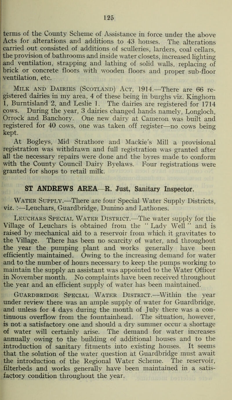 terms of the County Scheme of Assistance in force under the above [ Acts for alterations and additions to 43 houses. The alterations j carried out consisted of additions of sculleries, larders, coal cellars, | the provision of bathrooms and inside water closets, increased lighting | and ventilation, strapping and lathing of solid walls, replacing of ! brick or concrete floors with wooden floors and proper sub-floor i ventilation, etc. Milk and Dairies (Scotland) Act, 1914.—There are 66 re- gistered dairies in my area, 4 of these being in burghs viz. Kinghorn 1, Burntisland 2, and Leslie 1. The dairies are registered for 1714 cows. During the year, 3 dairies changed hands namely, Longloch, Orrock and Banchory. One new dairy at Cameron was built and registered for 40 cows, one was taken off register—no cows being kept. At Bogleys, Mid Strathore and Mackies Mill a provisional registration was withdrawn and full registration was granted after all the necessary repairs were done and the byres made to conform with the County Council Dairy Byelaws. Four registrations were granted for shops to retail milk. ST ANDREWS AREA—R. Just, Sanitary Inspector. Water Supply.—There are four Special Water Supply Districts, viz. :—Leuchars, Guardbridge, Dunino and Lathones. Leuchars Special Water District.—The water supply for the Village of Leuchars is obtained from the “ Lady Well ” and is raised by mechanical aid to a reservoir from which it gravitates to the Village. There has been no scarcity of water, and throughout the year the pumping plant and works generally have been efficiently maintained. Owing to the increasing demand for water and to the number of hours necessary to keep the pumps working to maintain the supply an assistant was appointed to the Water Officer in November month. No complaints have been received throughout the year and an efficient supply of water has been maintained. Guardbridge Special Water District.—Within the year under review there was an ample supply of water for Guardbridge, and unless for 4 days during the month of July there was a con- tinuous overflow from the fountainhead. The situation, however, is not a satisfactory one and should a dry summer occur a shortage of water will certainly arise. The demand for water increases annually owing to the building of additional houses and to the introduction of sanitary fitments into existing houses. It seems that the solution of the water question at Guardbridge must await the introduction of the Regional Water Scheme. The reservoir, filterbeds and works generally have been maintained in a satis- factory condition throughout the year.