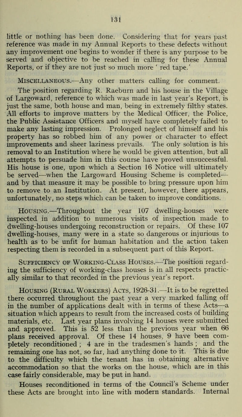 little or nothing has been done. Considering that for years past reference was made in my Annual Reports to these defects without any improvement one begins to wonder if there is any purpose to be served and objective to be reached in calling for these Annual Reports, or if they are not just so much more * red tape.’ Miscellaneous.-—Any other matters calling for comment. The position regarding R. Raeburn and his house in the Village of Largo ward, reference to which was made in last year’s Report, is just the same, both house and man, being in extremely filthy states. All efforts to improve matters by the Medical Officer, the Police, the Public Assistance Officers and myself have completely failed to make any lasting impression. Prolonged neglect of himself and his property has so robbed him of any power or character to effect improvements and sheer laziness prevails. The only solution is his removal to an Institution where he would be given attention, but all attempts to persuade him in this course have proved unsuccessful. His house is one, upon which a Section 16 Notice will ultimately be served—when the Largoward Housing Scheme is completed— and by that measure it may be possible to bring pressure upon him to remove to an Institution. At present, however, there appears, unfortunately, no steps which can be taken to improve conditions. Housing.—Throughout the year 107 dwelling-houses were inspected in addition to numerous visits of inspection made to dwelling-houses undergoing reconstruction or repairs. Of these 107 dwelling-houses, many were in a state so dangerous or injurious to health as to be unfit for human habitation and the action taken respecting them is recorded in a subsequent part of this Report. Sufficiency of Working-Class Houses.—The position regard- ing the sufficiency of working-class houses is in all respects practic- ally similar to that recorded in the previous year’s report. Housing (Rural Workers) Acts, 1926-31.—It is to be regretted there occurred throughout the past year a very marked falling off in the number of applications dealt with in terms of these Acts—a situation which appears to result from the increased costs of building materials, etc. Last year plans involving 14 houses were submitted and approved. This is 52 less than the previous year when 66 plans received approval. Of these 14 houses, 9 have been com- pletely reconditioned ; 4 are in the tradesmen’s hands ; and the remaining one has not, so far, had anything done to it. This is due to the difficulty which the tenant has in obtaining alternative accommodation so that the works on the house, which are in this case fairly considerable, may be put in hand. Houses reconditioned in terms of the Council’s Scheme under these Acts are brought into line with modern standards. Internal