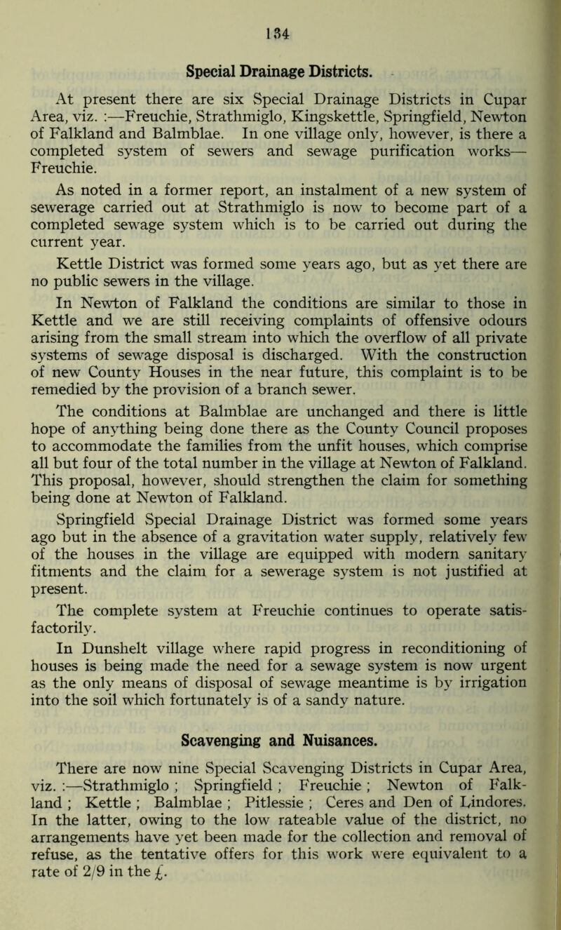 Special Drainage Districts. At present there are six Special Drainage Districts in Cupar Area, viz. :—Freuchie, Strathmiglo, Kingskettle, Springfield, Newton of Falkland and Balmblae. In one village only, however, is there a completed system of sewers and sewage purification works— Freuchie. As noted in a former report, an instalment of a new system of sewerage carried out at Strathmiglo is now to become part of a completed sewage system which is to be carried out during the current year. Kettle District was formed some years ago, but as yet there are no public sewers in the village. In Newton of Falkland the conditions are similar to those in Kettle and we are still receiving complaints of offensive odours arising from the small stream into which the overflow of all private systems of sewage disposal is discharged. With the construction of new County Houses in the near future, this complaint is to be remedied by the provision of a branch sewer. The conditions at Balmblae are unchanged and there is little hope of anything being done there as the County Council proposes to accommodate the families from the unfit houses, which comprise all but four of the total number in the village at Newton of Falkland. This proposal, however, should strengthen the claim for something being done at Newton of Falkland. Springfield Special Drainage District was formed some years ago but in the absence of a gravitation water supply, relatively few of the houses in the village are equipped with modern sanitary fitments and the claim for a sewerage system is not justified at present. The complete system at Freuchie continues to operate satis- factorily. In Dunshelt village where rapid progress in reconditioning of houses is being made the need for a sewage system is now urgent as the only means of disposal of sewage meantime is by irrigation into the soil which fortunately is of a sandy nature. Scavenging and Nuisances. There are now nine Special Scavenging Districts in Cupar Area, viz. :—Strathmiglo ; Springfield ; Freuchie ; Newton of Falk- land ; Kettle ; Balmblae ; Pitlessie ; Ceres and Den of Findores. In the latter, owing to the low rateable value of the district, no arrangements have yet been made for the collection and removal of refuse, as the tentative offers for this work were equivalent to a rate of 2/9 in the £.