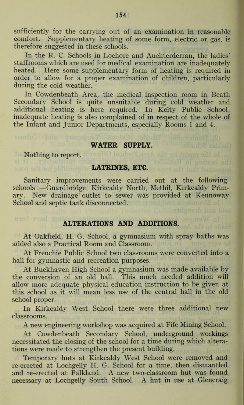 sufficiently for the carrying out of an examination in reasonable comfort. Supplementary heating of some form, electric or gas, is therefore suggested in these schools. In the R. C. Schools in Iyochore and Auchterderran, the ladies’ staffrooms which are used for medical examination are inadequately heated. Here some supplementary form of heating is required in order to allow for a proper examination of children, particularly during the cold weather. In Cowdenbeath Area, the medical inspection room in Beath Secondary School is quite unsuitable during cold weather and additional heating is here required. In Kelty Public School, inadequate heating is also complained of in respect of the whole of the Infant and Junior Departments, especially Rooms 1 and 4. WATER SUPPLY. Nothing to report. LATRINES, ETC. Sanitary improvements were carried out at the following schools :—Guardbridge, Kirkcaldy North, Methil, Kirkcaldy Prim- ary. New drainage outlet to sewer was provided at Kennowav School and septic tank disconnected. ALTERATIONS AND ADDITIONS. At Oakfield, H. G. School, a gymnasium with spray baths was added also a Practical Room and Classroom. At Freuchie Public School two classrooms were converted into a hall for gymnastic and recreation purposes. At Buckhaven High School a gymnasium was made available by the conversion of an old hall. This much needed addition will allow more adequate physical education instruction to be given at this school as it will mean less use of the central hall in the old school proper. In Kirkcaldy West School there were three additional new classrooms. A new engineering workshop was acquired at Fife Mining School. At Cowdenbeath Secondary School, underground workings necessitated the closing of the school for a time during which altera- tions were made to strengthen the present building. Temporary huts at Kirkcaldy West School were removed and re-erected at Fochgelly H. G. School for a time, then dismantled and re-erected at Falkland. A new two-classroom hut was found necessary at Fochgelly South School. A hut in use at Glencraig