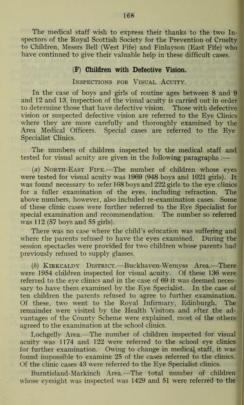 The medical staff wish to express their thanks to the two In- spectors of the Royal Scottish Society for the Prevention of Cruelty to Children, Messrs Bell (West Fife) and Finlayson (Bast Fife) who have continued to give their valuable help in these difficult cases. (F) Children with Defective Vision. Inspections for Visuae Acuity. In the case of boys and girls of routine ages between 8 and 9 and 12 and 13, inspection of the visual acuity is carried out in order to determine those that have defective vision. Those with defective vision or suspected defective vision are referred to the Eye Clinics where they are more carefully and thoroughly examined by the Area Medical Officers. Special cases are referred to the Eye Specialist Clinics. The numbers of children inspected by the medical staff and tested for visual acuity are given in the following paragraphs :— (а) North-East Fife.—The number of children whose eyes were tested for visual acuity was 1969 (948 boys and 1021 girls). It was found necessary to refer 168 boys and 222 girls to the eye clinics for a fuller examination of the eyes, including refraction. The above numbers, however, also included re-examination cases. Some of these clinic cases were further referred to the Eye Specialist for special examination and recommendation. The number so referred was 112 (57 boys and 55 girls). There was no case where the child’s education was suffering and where the parents refused to have the eyes examined. During the session spectacles were provided for two children whose parents had previously refused to supply glasses. (б) Kirkcaedy District.—Buckhaven-Wemyss Area.—There were 1954 children inspected for visual acuity. Of these 136 were referred to the eye clinics and in the case of 69 it was deemed neces- sary to have them examined by the Eye Specialist. In the case of ten children the parents refused to agree to further examination. Of these, two went to the Royal Infirmary, Edinburgh. The remainder were visited by the Health Visitors and after the ad- vantages of the County Scheme were explained, most of the others agreed to the examination at the school clinics. Lochgelly Area.—The number of children inspected for visual acuity was 1174 and 122 were referred to the school eye clinics for further examination. Owing to change in medical staff, it was found impossible to examine 25 of the cases referred to the clinics. Of the clinic cases 43 were referred to the Eye Specialist clinics. Burntisland-Markinch Area.—The total number of children whose eyesight was inspected was 1429 and 51 were referred to the