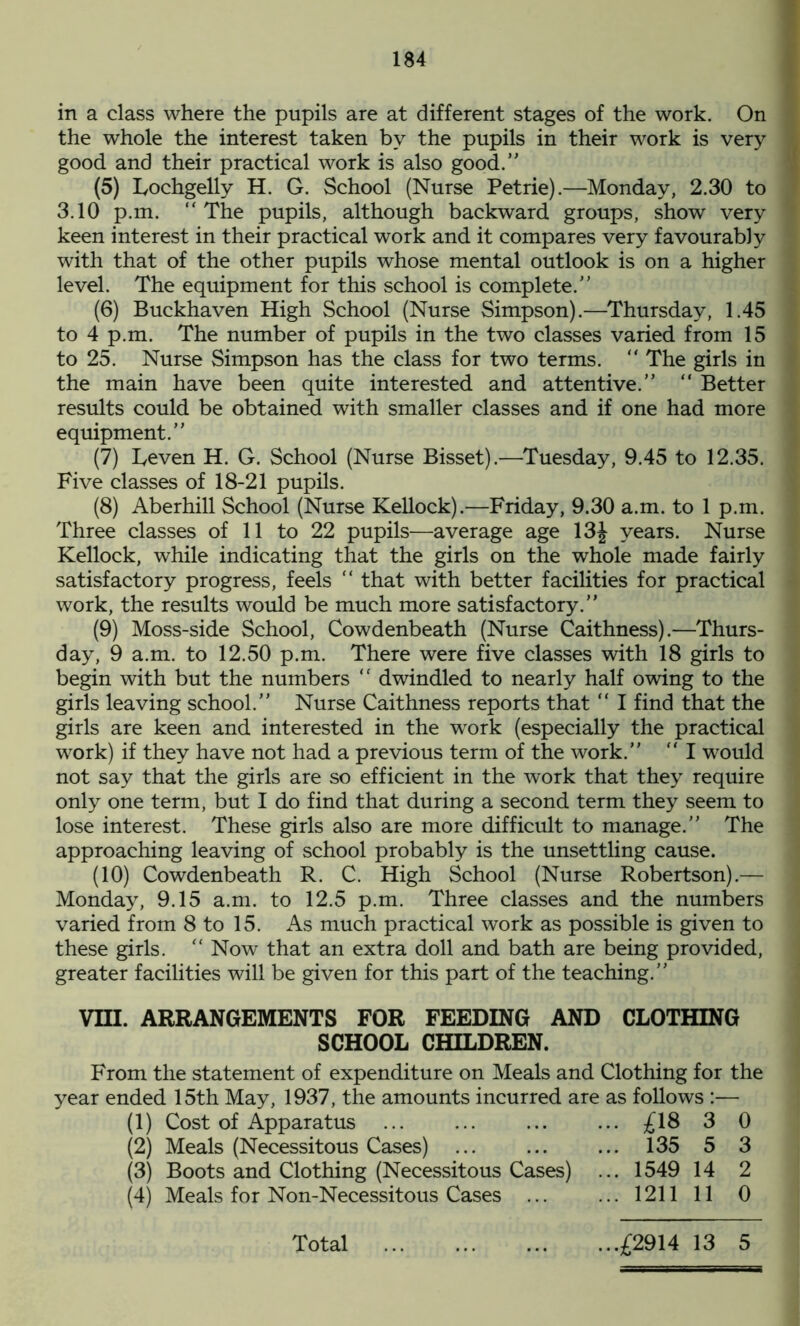 in a class where the pupils are at different stages of the work. On the whole the interest taken by the pupils in their work is very good and their practical work is also good/’ (5) Lochgelly H. G. School (Nurse Petrie).—Monday, 2.30 to 3.10 p.m. “ The pupils, although backward groups, show very keen interest in their practical work and it compares very favourably with that of the other pupils whose mental outlook is on a higher level. The equipment for this school is complete. (6) Buckhaven High School (Nurse Simpson).—Thursday, 1.45 to 4 p.m. The number of pupils in the two classes varied from 15 to 25. Nurse Simpson has the class for two terms.  The girls in the main have been quite interested and attentive. “ Better results could be obtained with smaller classes and if one had more equipment. (7) heven H. G. School (Nurse Bisset).—Tuesday, 9.45 to 12.35. Five classes of 18-21 pupils. (8) Aberhill School (Nurse Kellock).—Friday, 9.30 a.m. to 1 p.m. Three classes of 11 to 22 pupils—average age 13J years. Nurse Kellock, while indicating that the girls on the whole made fairly satisfactory progress, feels “ that with better facilities for practical work, the results would be much more satisfactory.” (9) Moss-side School, Cowdenbeath (Nurse Caithness).-—Thurs- day, 9 a.m. to 12.50 p.m. There were five classes with 18 girls to begin with but the numbers “ dwindled to nearly half owing to the girls leaving school. Nurse Caithness reports that  I find that the girls are keen and interested in the work (especially the practical work) if they have not had a previous term of the work.” “ I would not say that the girls are so efficient in the work that they require only one term, but I do find that during a second term they seem to lose interest. These girls also are more difficult to manage. The approaching leaving of school probably is the unsettling cause. (10) Cowdenbeath R. C. High School (Nurse Robertson).— Monday, 9.15 a.m. to 12.5 p.m. Three classes and the numbers varied from 8 to 15. As much practical work as possible is given to these girls. “ Now that an extra doll and bath are being provided, greater facilities will be given for this part of the teaching. VIII. ARRANGEMENTS FOR FEEDING AND CLOTHING SCHOOL CHILDREN. From the statement of expenditure on Meals and Clothing for the year ended 15th May, 1937, the amounts incurred are as follows :— (1) Cost of Apparatus ... ... ... ... £18 3 0 (2) Meals (Necessitous Cases) ... ... ... 135 5 3 (3) Boots and Clothing (Necessitous Cases) ... 1549 14 2 (4) Meals for Non-Necessitous Cases 1211 11 0 Total ...£2914 13 5