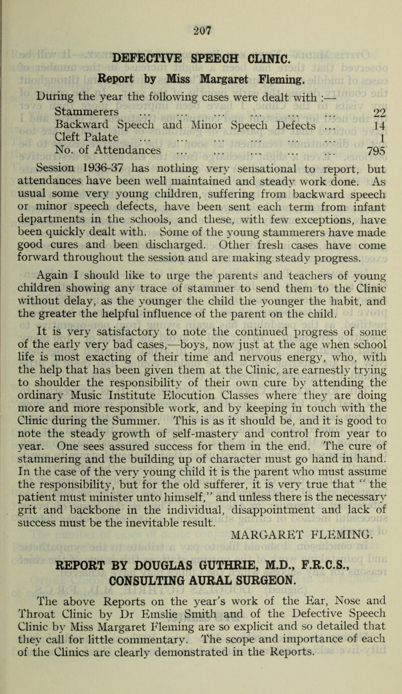 DEFECTIVE SPEECH CLINIC. Report by Miss Margaret Fleming. During the year the following cases were dealt with :— Stammerers ... ... ... ... ... ... 22 Backward Speech and Minor Speech Defects ... 14 Cleft Palate ... ... ... ... ... ... 1 No. of Attendances ... ... ... ... ... 795 Session 1936-37 has nothing very sensational to report, but attendances have been well maintained and steady work done. As usual some very young children, suffering from backward speech or minor speech defects, have been sent each term from infant departments in the schools, and these, with few exceptions, have been quickly dealt with. Some of the young stammerers have made good cures and been discharged. Other fresh cases have come forward throughout the session and are making steady progress. Again I should like to urge the parents and teachers of young children showing any trace of stammer to send them to the Clinic without delay, as the younger the child the younger the habit, and the greater the helpful influence of the parent on the child. It is very satisfactory to note the continued progress of some of the early very bad cases,—boys, now just at the age when school life is most exacting of their time and nervous energy, who, with the help that has been given them at the Clinic, are earnestly trying to shoulder the responsibility of their own cure by attending the ordinary Music Institute Elocution Classes where they are doing more and more responsible work, and by keeping in touch with the Clinic during the Summer. This is as it should be, and it is good to note the steady growth of self-mastery and control from year to year. One sees assured success for them in the end. The cure of stammering and the building up of character must go hand in hand. In the case of the very young child it is the parent who must assume the responsibility, but for the old sufferer, it is very true that “ the patient must minister unto himself,” and unless there is the necessary grit and backbone in the individual, disappointment and lack of success must be the inevitable result. MARGARET FLEMING. REPORT BY DOUGLAS GUTHRIE, M.D., F.R.C.S., CONSULTING AURAL SURGEON. The above Reports on the year's work of the Ear, Nose and Throat Clinic by Dr Emslie Smith and of the Defective Speech Clinic by Miss Margaret Fleming are so explicit and so detailed that they call for little commentary. The scope and importance of each of the Clinics are clearly demonstrated in the Reports.