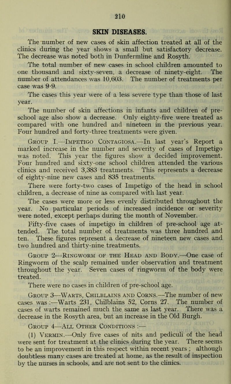 2io SKIN DISEASES. The number of new cases of skin affection treated at all of the clinics during the year shows a small but satisfactory decrease. The decrease was noted both in Dunfermline and Rosyth. The total number of new cases in school children amounted to one thousand and sixty-seven, a decrease of ninety-eight. The number of attendances was 10,603. The number of treatments per case was 9-9. The cases this year were of a less severe type than those of last year. The number of skin affections in infants and children of pre- school age also show a decrease. Only eightv-five were treated as compared with one hundred and nineteen in the previous year. Four hundred and forty-three treatments were given. Group I.—Impetigo Contagiosa.—In last year’s Report a marked increase in the number and severity of cases of Impetigo was noted. This year the figures show a decided improvement. Four hundred and sixty-one school children attended the various clinics and received 3,383 treatments. This represents a decrease of eightv-nine new cases and 835 treatments. There were forty-two cases of Impetigo of the head in school children, a decrease of nine as compared with last year. The cases were more or less evenly distributed throughout the year. No particular periods of increased incidence or severity were noted, except perhaps during the month of November. Fifty-five cases of impetigo in children of pre-school age at- tended. The total number of treatments was three hundred and ten. These figures represent a decrease of nineteen new cases and two hundred and thirty-nine treatments. Group 2—Ringworm of the Head and Body.—One case of Ringworm of the scalp remained under observation and treatment throughout the year. Seven cases of ringworm of the body were treated. There were no cases in children of pre-school age. Group 3—Warts, Chilblains and Corns.—The number of new cases was :—Warts 231, Chilblains 52, Corns 27. The number of cases of warts remained much the same as last year. There was a decrease in the Rosyth area, but an increase in the Old Burgh. Group 4—All Other Conditions :— (1) Vermin.—Only five cases of nits and pediculi of the head were sent for treatment at the clinics during the year. There seems to be an improvement in this respect within recent years ; although doubtless many cases are treated at home, as the result of inspection by the nurses in schools, and are not sent to the clinics.