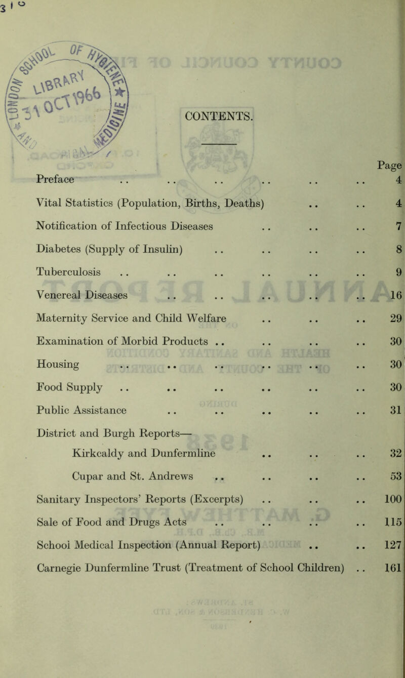 CONTENTS. Preface Vital Statistics (Population, Births, Deaths) Notification of Infectious Diseases Diabetes (Supply of Insulin) Tuberculosis Venereal Diseases Maternity Service and Child Welfare Examination of Morbid Products .. Housing Food Supply Public Assistance District and Burgh Reports— Kirkcaldy and Dunfermline .. .. Cupar and St. Andrews Sanitary Inspectors’ Reports (Excerpts) Sale of Food and Drugs Acts School Medical Inspection (Annual Report) Carnegie Dunfermline Trust (Treatment of School Children)