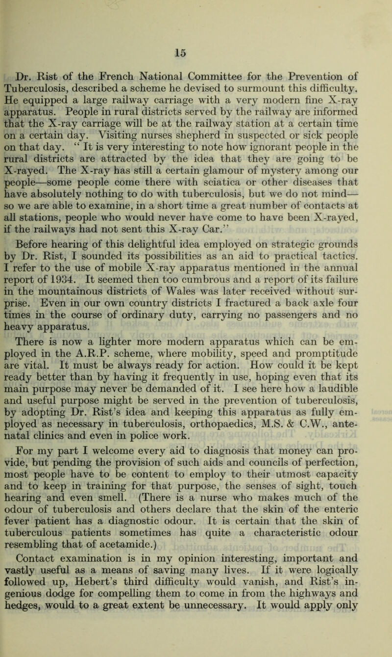 Dr. Hist of the French National Committee for the Prevention of Tuberculosis, described a scheme he devised to surmount this difficulty. He equipped a large railway carriage with a very modern fine X-ray apparatus. People in rural districts served by the railway are informed that the X-ray carriage will be at the railway station at a certain time on a certain day. Visiting nurses shepherd in suspected or sick people on that day. “ It is very interesting to note how ignorant people in the rural districts are attracted by the idea that they are going to be X-rayed. The X-ray has still a certain glamour of mystery among our people—some people come there with sciatica or other diseases that have absolutely nothing to do with tuberculosis, but we do not mind— so we are able to examine, in a short time a great number of contacts at all stations, people who would never have come to have been X-rayed, if the railways had not sent this X-ray Car.” Before hearing of this delightful idea employed on strategic grounds by Dr. Rist, I sounded its possibilities as an aid to practical tactics. I refer to the use of mobile X-ray apparatus mentioned in the annual report of 1934. It seemed then too cumbrous and a report of its failure in the mountainous districts of Wales was later received without sur- prise. Even in our own country districts I fractured a back axle four times in the course of ordinary duty, carrying no passengers and no heavy apparatus. There is now a lighter more modern apparatus which can be em- ployed in the A.R.P. scheme, where mobility, speed and promptitude are vital. It must be always ready for action. How could it be kept ready better than by having it frequently in use, hoping even that its main purpose may never be demanded of it. I see here how a laudible and useful purpose might be served in the prevention of tuberculosis, by adopting Dr. Rist’s idea and keeping this apparatus as fully em- ployed as necessary in tuberculosis, orthopaedics, M.S. & C.W., ante- natal clinics and even in police work. For my part I welcome every aid to diagnosis that money can pro- vide, but pending the provision of such aids and councils of perfection, most people have to be content to employ to their utmost capacity and to keep in training for that purpose, the senses of sight, touch hearing and even smell. (There is a nurse who makes much of the odour of tuberculosis and others declare that the skin of the enteric fever patient has a diagnostic odour. It is certain that the skin of tuberculous patients sometimes has quite a characteristic odour resembling that of acetamide.) Contact examination is in my opinion interesting, important and vastly useful as a means of saving many lives. If it were logically followed up, Hebert’s third difficulty would vanish, and Rist’s in- genious dodge for compelling them to come in from the highways and hedges, would to a great extent be unnecessary. It would apply only