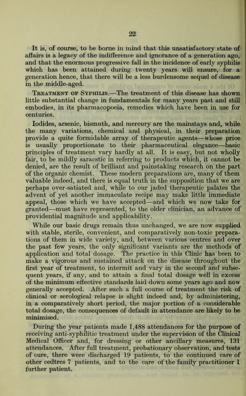 It is, of course, to be borne in mind that this unsatisfactory state of affairs is a legacy of the indifference and ignorance of a generation ago, and that the enormous progressive fall in the incidence of early syphilis which has been attained during twenty years will ensure, for a generation hence, that there will be a less burdensome sequel of disease in the middle-aged. Treatment of Syphilis.—The treatment of this disease has shown little substantial change in fundamentals for many years past and still embodies, in its pharmacopoeia, remedies which have been in use for centuries. Iodides, arsenic, bismuth, and mercury are the mainstays and, while the many variations, chemical and physical, in their preparation provide a quite formidable array of therapeutic agents—whose price is usually proportionate to their pharmaceutical elegance—basic principles of treatment vary hardly at all. It is easy, but not wholly fair, to be mildly saracstic in referring to products which, it cannot be denied, are the result of brilliant and painstaking research on the part of the organic chemist. These modern preparations are, many of them valuable indeed, and there is equal truth in the supposition that we are perhaps over-satiated and, while to our jaded therapeutic palates the advent of yet another immaculate recipe may make little immediate appeal, those which we have accepted—and which we now take for granted—must have represented, to the older clinician, an advance of providential magnitude and applicability. While our basic drugs remain thus unchanged, we are now supplied with stable, sterile, convenient, and comparatively non-toxic prepara- tions of them in wide variety, and, between various centres and over the past few years, the only significant variants are the methods of application and total dosage. The practice in this Clinic has been to make a vigorous and sustained attack on the disease throughout the first year of treatment, to intermit and vary in the second and subse- quent years, if any, and to attain a final total dosage well in excess of the minimum effective standards laid down some years ago and now generally accepted. After such a full course of treatment the risk of clinical or serological relapse is slight indeed and, by administering, in a comparatively short period, the major portion of a considerable total dosage, the consequences of default in attendance are likely to be minimised. During the year patients made 1,488 attendances for the purpose of receiving anti-syphilitic treatment under the supervision of the Clinical Medical Officer and, for dressing or other ancillary measures, 131 attendances. After full treatment, probationary observation, and tests of cure, there were discharged 19 patients, to the continued care of other cedtres 7 patients, and to the care of the family practitioner 1 further patient.