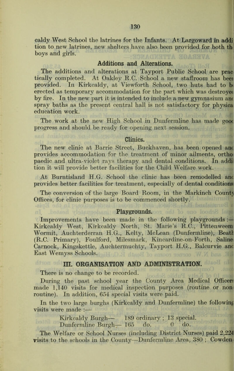 caldy West School the latrines for the Infants. At Largo ward in addi tion to new latrines, new shelters have also been provided for both th boys and girls. Additions and Alterations. The additions and alterations at Tayport Public School are prac tically completed. At Oakley R.C. School a new staffroom has beei provided. In Kirkcaldy, at Viewforth School, two huts had to b< erected as temporary accommodation for the part which was destroyet by fire. In the new part it is intended to include a new gymnasium ant spray baths as the present central hall is not satisfactory for physica education work. The work at the new High School in Dunfermline has made gooc progress and should be ready for opening next session. Clinics. The new clinic at Barrie Street, Buckhaven, has been opened anc provides accommodation for the treatment of minor ailments, ortho paedic and ultra-violet rays therapy and dental conditions. In addi tion it will provide better facilities for the Child Welfare work. At Burntisland H.G. School the clinic has been remodelled anc provides better facilities for treatment, especially of dental conditions The conversion of the large Board Room, in the Markinch Count} Offices, for clinic purposes is to be commenced shortly. Playgrounds. Improvements have been made in the following playgrounds Kirkcaldy West, Kirkcaldy North, St. Marie’s R.C., Pittenweem Wormit, Auchterderran H.G., Kelty, McLean (Dunfermline), Beat! (R.C. Primary), Foulford, Milesmark, Kincardine-on-Forth, Saline Carnock, Kingskettle, Auchtermuchty, Tayport H.G., Balcurvie anc East Wemyss Schools. III. ORGANISATION AND ADMINISTRATION. There is no change to be recorded. During the past school year the County Area Medical Officers made 1,140 visits for medical inspection purposes (routine or non routine). In addition, 654 special visits were paid. In the two large burghs (Kirkcaldy and Dunfermline) the following visits were made :— Kirkcaldy Burgh— 189 ordinary ; 13 special. Dunfermline Burgh— 165 do. 0 do. The Welfare or School Nurses (including District Nurses) paid 2,224 visits to the schools in the County—Dunfermline Area, 380 ; Cowden-