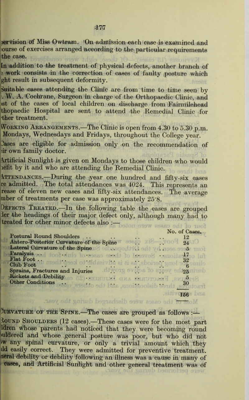 servision of Miss Owtram. On admission each case is examined and iourse of exercises arranged according to the particular requirements the case. In addition to the treatment of physical defects, another branch of i work consists in the correction of cases of faulty posture which ght result in subsequent deformity. Suitable cases attending the Clinic are from time to time seen by !'. w. A. Cochrane, Surgeon in charge of the Orthopaedic Clinic, and >st of the cases of local children on discharge from Fairmilehead thopaedic Hospital are sent to attend the Remedial Clinic for •ther treatment. ... Working Arrangements.—The Clinic is open from 4.30 to 5.30 p.m. Mondays, Wednesdays and Fridays, throughout the College year. pases are eligible for admission only on the recommendation of fir own family doctor. jArtificial Sunlight is given on Mondays to those children who would liefit by it and who are attending the Remedial Clinic. Attendances.—During the year one hundred and fifty-six cases re admitted. The total attendances was 4024. This represents an rease of eleven new cases and fifty-six attendances. The average imber of treatments per case was approximately 25‘8. Defects Treated.—In the following table the cases are grouped der the headings of their major defect only, although many had to ! treated for other minor defects also :— No. of Cases. Postural Round Shoulders . . .. . . .. 12 Antero-Posterior Curvature of the Spine . . .. 24 Lateral Curvature of the Spine .. .. .. 5 Paralysis . . . . . . . . . . 17 Flat Foot .. . . . . .. . . . . 32 Club Foot . . .. . . .. . . 5 Sprains, Fractures and Injuries . . . . . . 25 Rickets and Debility . . .. .. .. 5 Other Conditions .. . . .. . . .. 30 166 Dtjrvature of tIie Spine.—The cases are grouped as follows Iound Shoulders (12 cases).—These cases were for the most part ldren whose parents had noticed that they were becoming round mldered and whose general posture was poor, but who did not >w any spinal curvature, or only a trivial amount which they ild easily correct. They were admitted for preventive treatment, a^ral debility or debility following an illness was a cause in many of cases, and Artificial Sunlight and other general treatment was of