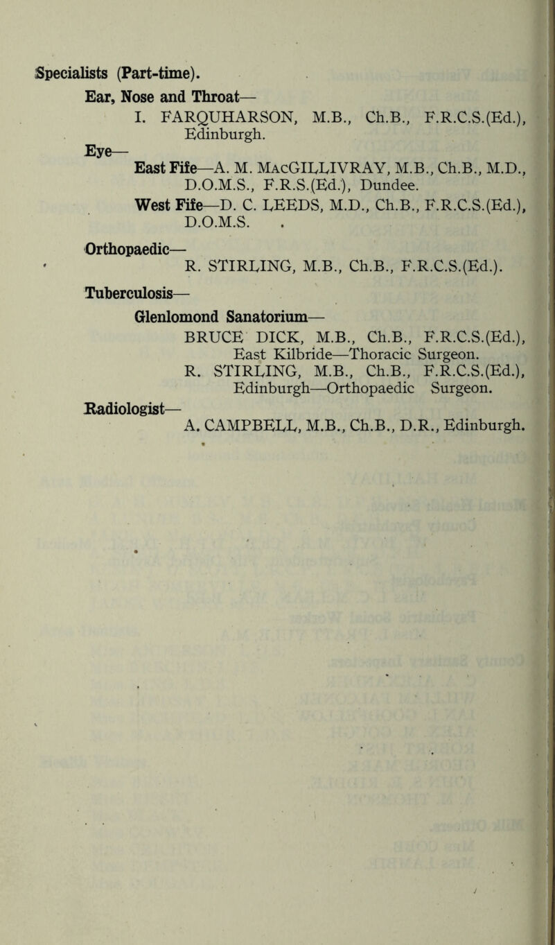 Specialists (Part-time). Ear, Nose and Throat— I. FARQUHARSON, M.B., Ch.B., F.R.C.S.(Ed.), Edinburgh. Eye— East Fife—A. M. MacGILLIVRAY, M.B., Ch.B., M.D., D.O.M.S., F.R.S.(Ed.), Dundee. West Fife—D. C. FEEDS, M.D., Ch.B., F.R.C.S.(Ed.), D.O.M.S. Orthopaedic— • R. STIRLING, M.B., Ch.B., F.R.C.S.(Ed.). Tuberculosis— Glenlomond Sanatorium— BRUCE DICK, M.B., Ch.B., F.R.C.S.(Ed.), East Kilbride—Thoracic Surgeon. R. STIRLING, M.B., Ch.B., F.R.C.S.(Ed.), Edinburgh—Orthopaedic Surgeon. Radiologist— A. CAMPBELL, M.B., Ch.B., D.R., Edinburgh. j