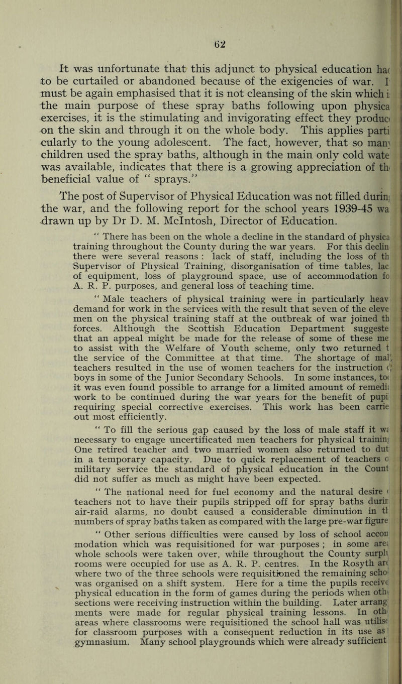 It was unfortunate that this adjunct to physical education hac to be curtailed or abandoned because of the exigencies of war. I | must be again emphasised that it is not cleansing of the skin which i the main purpose of these spray baths following upon physica i exercises, it is the stimulating and invigorating effect they produo j on the skin and through it on the whole body. This applies parti | cularly to the young adolescent. The fact, however, that so man1 j children used the spray baths, although in the main only cold wate I was available, indicates that there is a growing appreciation of tb | beneficial value of “ sprays.” The post of Supervisor of Physical Education was not filled durin; the war, and the following report for the school years 1939-45 wa | drawn up by Dr D. M. McIntosh, Director of Education. “ There has been on the whole a decline in the standard of physica training throughout the County during the war years. For this declin there were several reasons : lack of staff, including the loss of th Supervisor of Physical Training, disorganisation of time tables, lac of equipment, loss of playground space, use of accommodation fo A. R. P. purposes, and general loss of teaching time. “ Male teachers of physical training were in particularly heav demand for work in the services with the result that seven of the eleve men on the physical training staff at the outbreak of war joined th I forces. Although the Scottish Education Department suggeste j that an appeal might be made for the release of some of these me to assist with the Welfare of Youth scheme, only two returned t j the service of the Committee at that time. The shortage of mal', teachers resulted in the use of women teachers for the instruction 91 I boys in some of the Junior Secondary Schools. In some instances, to< it was even found possible to arrange for a limited amount of remedi; work to be continued during the war years for the benefit of pupi requiring special corrective exercises. This work has been carrie out most efficiently. “To fill the serious gap caused by the loss of male staff it w£ necessary to engage uncertificated men teachers for physical trainin; One retired teacher and two married women also returned to dut in a temporary capacity. Due to quick replacement of teachers 0 military service the standard of physical education in the Count did not suffer as much as might have been expected. “ The national need for fuel economy and the natural desire < teachers not to have their pupils stripped off for spray baths durir air-raid alarms, no doubt caused a considerable diminution in tl numbers of spray baths taken as compared with the large pre-war figure “ Other serious difficulties were caused by loss of school accon modation which was requisitioned for war purposes ; in some are; whole schools were taken over, while throughout the County surph rooms were occupied for use as A. R. P. centres. In the Rosyth art where two of the three schools were requisitioned the remaining scho was organised on a shift system. Here for a time the pupils receivt physical education in the form of games during the periods when oth sections were receiving instruction within the building. Later arrang ments were made for regular physical training lessons. In oth' areas where classrooms were requisitioned the school hall was utilise for classroom purposes with a consequent reduction in its use as gymnasium. Many school playgrounds which were already sufficient
