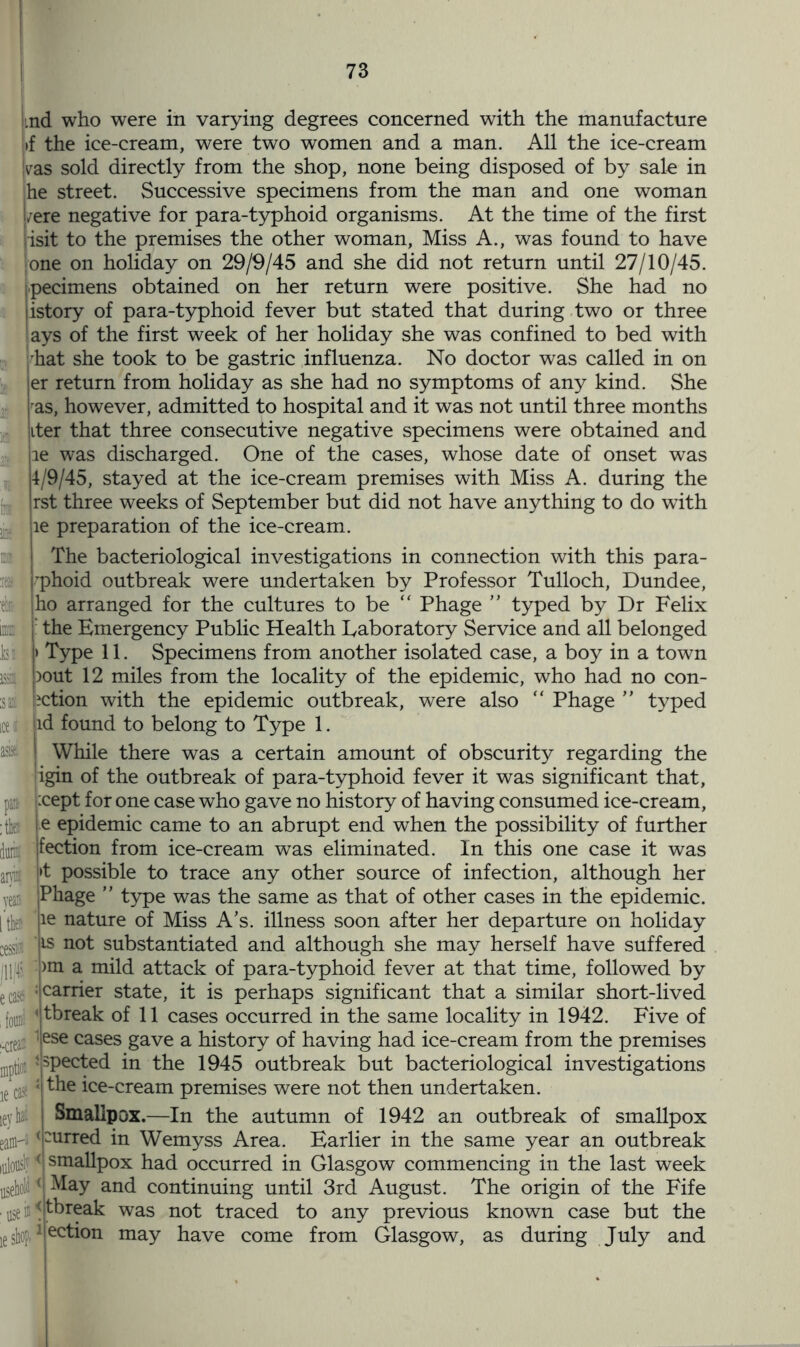 as* iey lai eaffl1 Imd who were in varying degrees concerned with the manufacture }>f the ice-cream, were two women and a man. All the ice-cream jvas sold directly from the shop, none being disposed of by sale in he street. Successive specimens from the man and one woman l/ere negative for para-typhoid organisms. At the time of the first risit to the premises the other woman, Miss A., was found to have one on holiday on 29/9/45 and she did not return until 27/10/45. specimens obtained on her return were positive. She had no jistory of para-typhoid fever but stated that during two or three ays of the first week of her holiday she was confined to bed with hat she took to be gastric influenza. No doctor was called in on er return from holiday as she had no symptoms of any kind. She ras, however, admitted to hospital and it was not until three months iter that three consecutive negative specimens were obtained and le was discharged. One of the cases, whose date of onset was 4/9/45, stayed at the ice-cream premises with Miss A. during the rst three weeks of September but did not have anything to do with le preparation of the ice-cream. The bacteriological investigations in connection with this para- rphoid outbreak were undertaken by Professor Tulloch, Dundee, ho arranged for the cultures to be “ Phage ” typed by Dr Felix I: the Emergency Public Health Laboratory Service and all belonged |> Type 11. Specimens from another isolated case, a boy in a town pout 12 miles from the locality of the epidemic, who had no con- action with the epidemic outbreak, were also “ Phage ” typed jid found to belong to Type 1. While there was a certain amount of obscurity regarding the igin of the outbreak of para-typhoid fever it was significant that, pa: Kept for one case who gave no history of having consumed ice-cream, : thf! e epidemic came to an abrupt end when the possibility of further duiif fection from ice-cream was eliminated. In this one case it was ani ft possible to trace any other source of infection, although her veais |Phage ” type was the same as that of other cases in the epidemic, [then ;le nature of Miss A’s. illness soon after her departure on holiday :essid js not substantiated and although she may herself have suffered jll|| >m a mild attack of para-typhoid fever at that time, followed by eCasE : carrier state, it is perhaps significant that a similar short-lived fom yfrieak of 11 cases occurred in the same locality in 1942. Five of ,.creai 'ese cases gave a history of having had ice-cream from the premises ;,pti -ppected in the 1945 outbreak but bacteriological investigations ie ca J the ice-cream premises were not then undertaken. Smallpox.—In the autumn of 1942 an outbreak of smallpox urred in Wemyss Area. Earlier in the same year an outbreak lulously < smallpox had occurred in Glasgow commencing in the last week ( May and continuing until 3rd August. The origin of the Fife tbreak was not traced to any previous known case but the ection may have come from Glasgow, as during July and use is* > shop-1